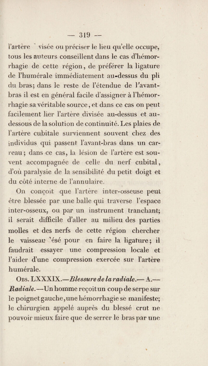 Fartère visée ou préciser le lieu qu’elle occupe, tous les auteurs conseillent dans le cas d’hémor¬ rhagie de cette région, de préférer la ligature de Fhumérale immédiatement au-dessus du pli du bras; dans le reste de l’étendue de l'avant- bras il est en général facile d’assigner à l’hémor¬ rhagie sa véritable source, et dans ce cas on peut facilement lier l’artère divisée au-dessus et au- dessous de la solution de continuité. Les plaies de l’artère cubitale surviennent souvent chez des individus qui passent l’avant-bras dans un car¬ reau; dans ce cas, la lésion de l’artère est sou¬ vent accompagnée de celle du nerf cubital, d’où paralysie de la sensibilité du petit doigt et du côté interne de l’annulaire. On conçoit que l’artère inter-osseuse peut être blessée par une balle qui traverse l’espace inter-osseux, ou par un instrument tranchant; il serait difficile d’aller au milieu des parties molles et des nerfs de cette région chercher le vaisseau ^ésé pour en faire la ligature; il faudrait essayer une compression locale et l’aider d’une compression exercée sur l’artère humérale. Obs. LXXXIX.—Blessure de la radiale.— A.— Radiale.—Un homme reçoitun coup de serpe sur le poignet gauche,une hémorrhagie se manifeste; le chirurgien appelé auprès du blessé crut ne pouvoir mieux faire que de serrer le bras par une