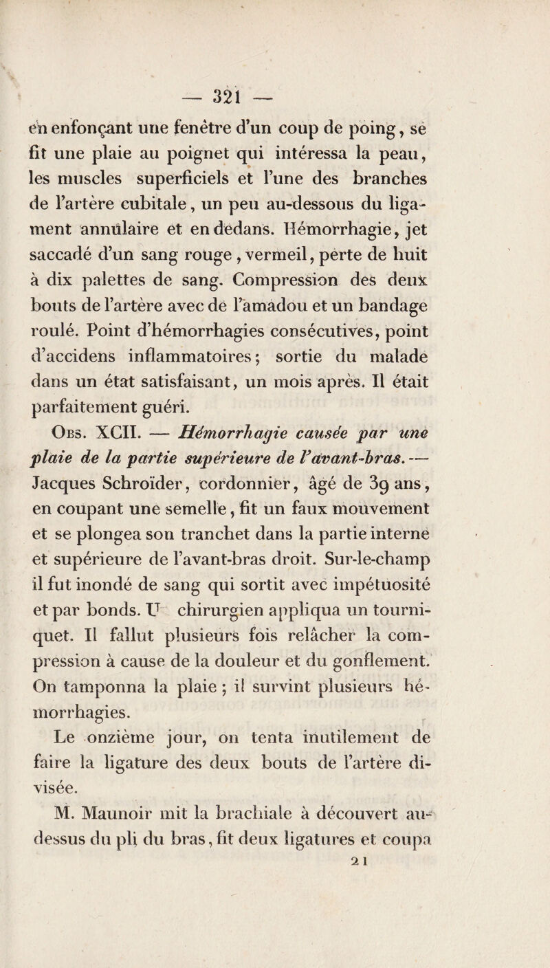 en enfonçant une fenêtre d’un coup de poing, se fit une plaie au poignet qui intéressa la peau, les muscles superficiels et l’une des branches de l’artère cubitale, un peu au-dessous du liga¬ ment annulaire et en dedans. Hémorrhagie, jet saccadé d’un sang rouge , vermeil, perte de huit à dix palettes de sang. Compression des deux bouts de l’artère avec de l’amadou et un bandage roulé. Point d’hémorrhagies consécutives, point d’accidens inflammatoires ; sortie du malade dans un état satisfaisant, un mois après. Il était parfaitement guéri. Obs. XCII. — Hémorrhagie causée par une plaie de la partie supérieure de F avant-bras. — Jacques Schroïder, cordonnier, âgé de 3q ans, en coupant une semelle, fit un faux mouvement et se plongea son tranchet dans la partie interne et supérieure de l’avant-bras droit. Sur-le-champ il fut inondé de sang qui sortit avec impétuosité et par bonds. V chirurgien appliqua un tourni¬ quet. Il fallut plusieurs fois relâcher la com¬ pression à cause de la douleur et du gonflement. On tamponna la plaie ; i! survint plusieurs hé¬ morrhagies. Le onzième jour, on tenta inutilement de faire la ligature des deux bouts de l’artère di¬ visée. M. Maunoir mit la brachiale à découvert au- dessus du pli du bras, fit deux ligatures et coupa 2 1