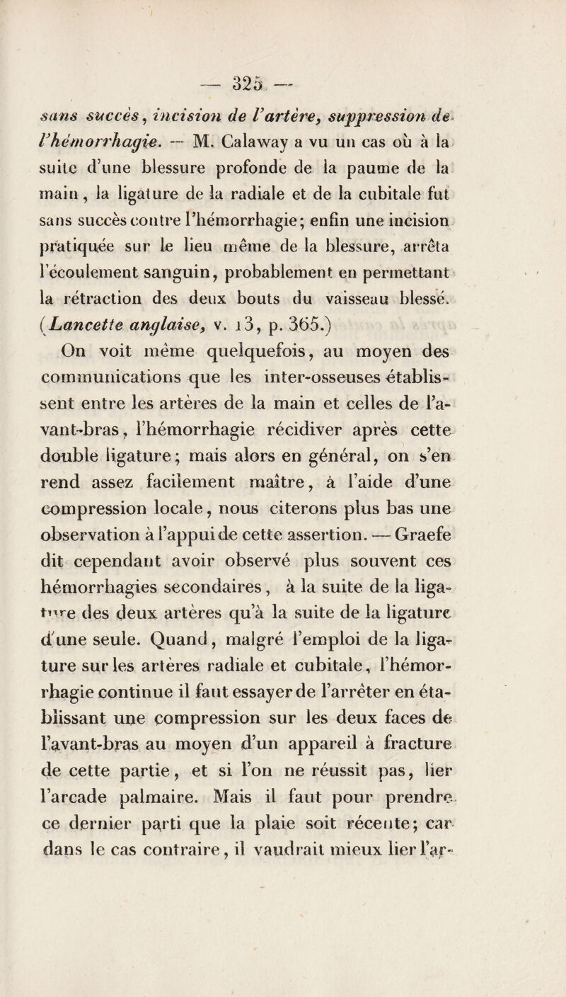 sans succès, incision de Vartère, suppression de Vhémorrhagie. — M. Calaway a vu un cas où à la suite d’une blessure profonde de la paume de la inain , la ligature de la radiale et de la cubitale fut sans succès contre l’hémorrhagie; enfin une incision pratiquée sur le lieu même de la blessure, arrêta l’écoulement sanguin, probablement en permettant la rétraction des deux bouts du vaisseau blessé. (Lancette anglaise, v. i3, p. 365.) On voit même quelquefois, au moyen des communications que les inter-osseuses établis¬ sent entre les artères de la main et celles de l’a¬ vant-bras , l’hémorrhagie récidiver après cette double ligature; mais alors en général, on s’en rend assez facilement maître, à l’aide d’une compression locale, nous citerons plus bas une observation à l’appui de cette assertion. — Graefe dit cependant avoir observé plus souvent ces hémorrhagies secondaires, à la suite de la liga¬ ture des deux artères qu’à la suite de la ligature d une seule. Quand , malgré l’emploi de la liga¬ ture sur les artères radiale et cubitale, l’hémor¬ rhagie continue il faut essayer de l’arrêter en éta¬ blissant une compression sur les deux faces de l’avant-bras au moyen d’un appareil à fracture de cette partie, et si l’on ne réussit pas, lier l’arcade palmaire. Mais il faut pour prendre ce dernier parti que la plaie soit récente; car dans le cas contraire, il vaudrait mieux lier Far-