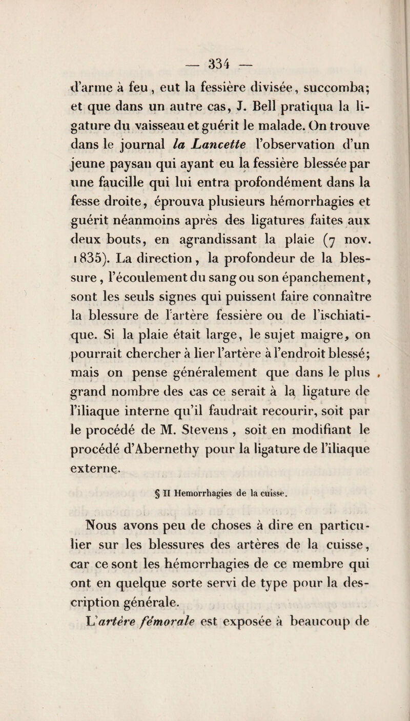 d’arme à feu, eut la fessière divisée., succomba; et que dans un autre cas, J. Bell pratiqua la li¬ gature du vaisseau et guérit le malade. On trouve dans le journal la Lancette l’observation d’un jeune paysan qui ayant eu la fessière blessée par une faucille qui lui entra profondément dans la fesse droite, éprouva plusieurs hémorrhagies et guérit néanmoins après des ligatures faites aux deux bouts, en agrandissant la plaie (7 nov. 1835). lia direction , la profondeur de la bles¬ sure , l’écoulement du sang ou son épanchement, sont les seuls signes qui puissent faire connaître la blessure de l’artère fessière ou de l ischiati- que. Si la plaie était large, le sujet maigre, on pourrait cherchera lier l’artère à l’endroit blessé; mais on pense généralement que dans le plus , grand nombre des cas ce serait à la ligature de l’iliaque interne qu’il faudrait recourir, soit par le procédé de M. Stevens , soit en modifiant le procédé d’Abernethy pour la ligature de l’iliaque externe. § Il Hémorrhagies de la cuisse. Nous avons peu de choses à dire en particu¬ lier sur les blessures des artères de la cuisse , car ce sont les hémorrhagies de ce membre qui ont en quelque sorte servi de type pour la des¬ cription générale. L'artère fémorale est exposée à beaucoup de