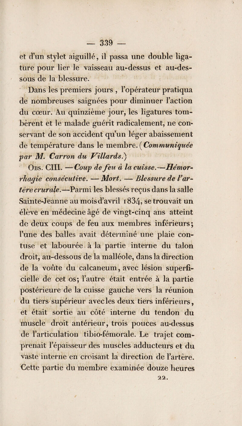 et d’un stylet aiguillé, il passa une double liga¬ ture pour lier le vaisseau au-dessus et au-des¬ sous de la blessure. Dans les premiers jours , l’opérateur pratiqua de nombreuses saignées pour diminuer l’action du cœur. Au quinzième jour, les ligatures tom¬ bèrent et le malade guérit radicalement, ne con¬ servant de son accident qu’un léger abaissement de température dans le membre.(Communiquée par M. Carron du paillards.) Obs. GUI. —Coup de feu à la cuisse.—Hémor¬ rhagie consécutive. —- Mort. —* Blessure de Var- 1ère, crurale .—Parmi les blessés reçus dans la salle Sainte-Jeanne au mois d’avril 1834, se trouvait un élève en médecine âgé de vingt-cinq ans atteint de deux coups de feu aux membres inférieurs; l’une des balles avait déterminé une plaie con- tuse et labourée à la partie interne du talon droit, au-dessous de la malléole, dans la direction de la voûte du calcanéum, avec lésion superfi¬ cielle de cet os; l’autre était entrée à la partie postérieure de la cuisse gauche vers la réunion du tiers supérieur avec les deux tiers inférieurs, et était sortie au côté interne du tendon du muscle droit antérieur, trois pouces au-dessus de l’articulation tibio-fémorale. Le trajet com¬ prenait l’épaisseur des muscles adducteurs et du vaste interne en croisant la direction de l’artère. Cette partie du membre examinée douze heures 22.