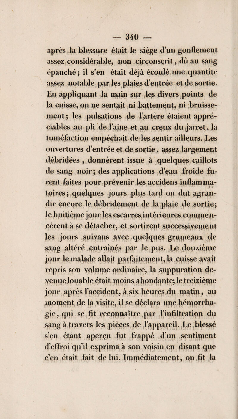 I — 340 — après la blessure était le siège d’un gonflement assez considérable, non circonscrit, du au sang épanché; il s’en était déjà écoulé une quantité assez notable par les plaies d’entrée et de sortie. En appliquant la main sur des divers points de la cuisse, on ne sentait ni battement, ni bruisse¬ ment ; les pulsations de l’artère étaient appré¬ ciables au pli de d’aine et au creux du jarret, la tuméfaction empêchait de les sentir ailleurs. Les ouvertures d’entrée et de sortie, assez largement débridées , donnèrent issue à quelques caillots de sang noir ; des applications d’eau froide fu¬ rent faites pour prévenir les accidens inflamma¬ toires; quelques jours plus tard on dut agran¬ dir encore le débridement de la plaie de sortie; Je huitième jour les escarres intérieures commen¬ cèrent à se détacher, et sortirent successiveme nt les jours suivans avec quelques grumeaux de sang altéré entraînés par le pus. Le douzième jour le malade allait parfaitement, la cuisse avait repris son volume ordinaire, la suppuration de¬ venue louable était moins abondante; le treizième jour après l’accident, à six heures du matin, au moment de la visite, il se déclara une hémorrha¬ gie, qui se fit reconnaître par l'infiltration du sang à travers les pièces de l’appareil. Le blessé s’en étant aperçu fut frappé d’un sentiment d’effroi qu’il exprima à son voisin en disant que c'en était fait de lui. Immédiatement, on fit la