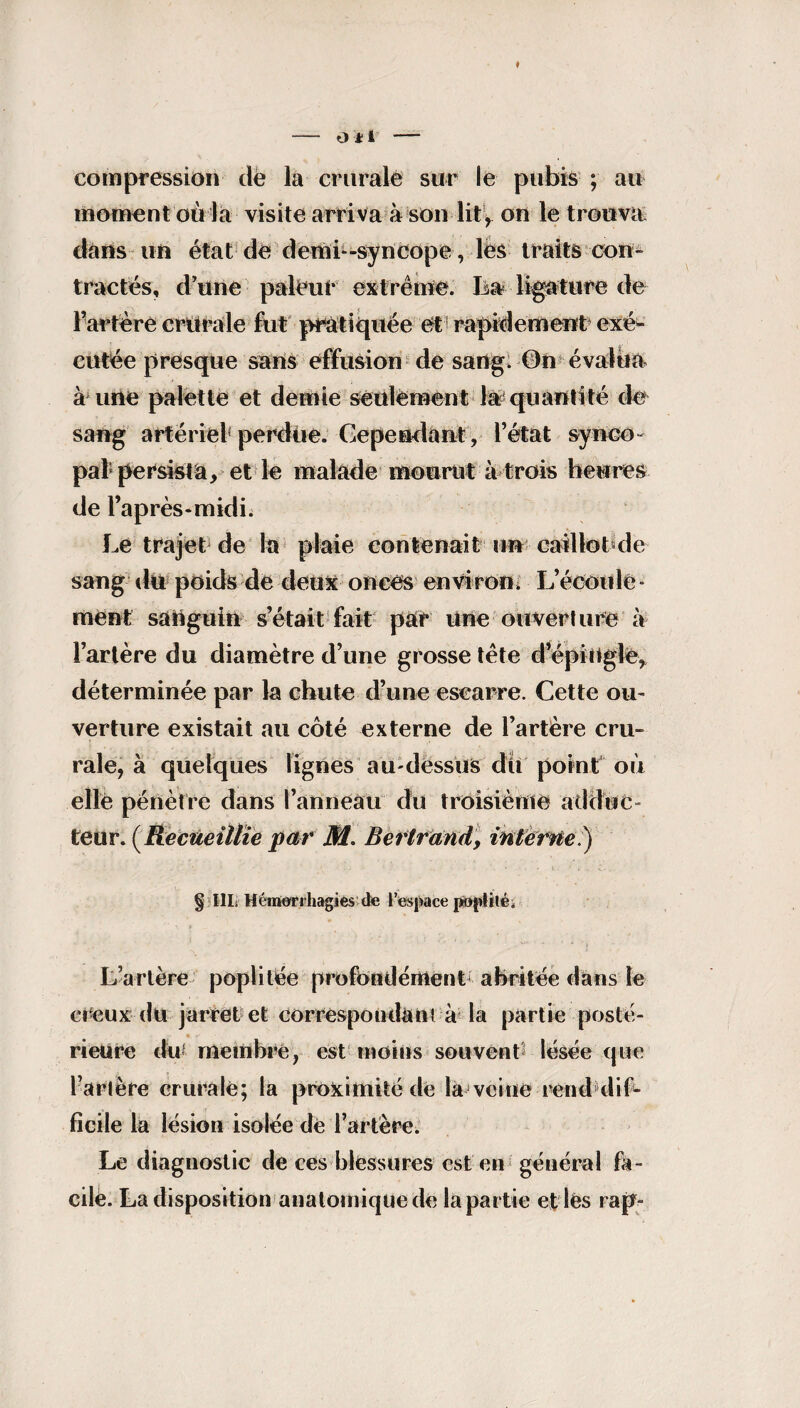 compression de la crurale sur le pubis ; au moment où la visite arriva à son lit, on le trouva dans un état de demi-syncope , les traits con¬ tractés, d’une pâleur extrême, lia ligature de Fartère crurale fut pratiquée et rapidement exé¬ cutée presque sans effusion de sang. 0n évalua à une palette et demie seulement la quantité de sang artériel perdue. Cependant, Fétat synco¬ pal persista, et le malade mourut à trois heures de l’après-midi. Le trajet de la plaie contenait un caillot de sang du poids de deux onces environ. L’écoule - ment sanguin s’était fait par Une ouverture à Fartère du diamètre d’une grosse tète d’épingle, déterminée par la chute d’une escarre. Cette ou¬ verture existait au côté externe de Fartère cru¬ rale, à quelques lignes au-dessus dit point où elle pénètre dans l’anneau du troisième adduc¬ teur. (Recueillie par M. Bertrand, interne ) § III. Héirterihagies de l’espace poplité. * j L’artère poplitée profondément abritée dans le creux du jarret et correspondant à la partie posté¬ rieure du- membre, est moins souvent* lésée que Fartère crurale; la proximité dé la veine rend dif¬ ficile la lésion isolée dé Fartère. Le diagnostic de ces blessures est en général fa¬ cile. La disposition anatomique de la partie et lés rap-