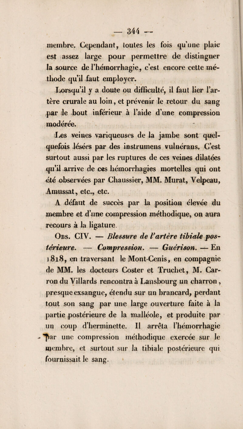 membre. Cependant, toutes les fois qu’une plaie est assez large pour permettre de distinguer la source de l’hémorrhagie, c’est encore cette mé¬ thode qu’il faut employer. Lorsqu’il y a doute ou difficulté, il faut lier l’ar¬ tère crurale au loin, et prévenir le retour du sang par le bout inférieur à l’aide d’une compression modérée. r Les veines variqueuses de la jambe sont quel¬ quefois lésées par des instrumens vuJnérans, C’est surtout aussi par les ruptures de ces veines dilatées qu’il arrive de ces hémorrhagies mortelles qui ont été observées par Chaussier, MM. Murat, Velpeau, Amussat, etc., etc. A défaut de succès par la position élevée du membre et d’une compression méthodique, on aura recours à la ligature. Obs. CIV. — Blessure de Vartère tihiale pos¬ térieure. — Compression. — Guérison. — En j 818, en traversant le Mont-Cenis, en compagnie de MM. les docteurs Coster et Truchet, M. Car- ron du Villards rencontra à Lansbourg un charron, presque exsangue, étendu sur un brancard, perdant tout son sang par une large ouverture faite à la partie postérieure de la malléole, et produite par un coup d’herminette. Il arrêta l’hémorrhagie - *^ar une compression méthodique exercée sur le membre, et surtout sur la tibiale postérieure qui fournissait le sang.