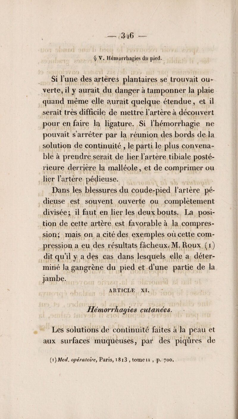 > ‘vîi.jowv {>'>• yi fj) : ij‘rt s u' : -'i î • > f ' 51 ,f f. r>\ : * Si l une des artères plantaires se trouvait ou¬ verte, il y aurait du danger à tamponner la plaie quand même elle aurait quelque étendue, et il serait très difficile de mettre l’artère à découvert pour en faire la ligature. Si l’hémorrhagie ne pouvait s’arrêter par la réunion des bords de la solution de continuité , le parti le plus convena¬ ble à prendre serait de lier l’artère tibiale posté¬ rieure derrière la malléole, et de comprimer ou lier l’artère pédieuse. Dans les blessures du coude-pied Tarière pé¬ dieuse est souvent ouverte ou complètement divisée^ il faut en lier les deux bouts. La posi¬ tion de cette artère est favorable à la compres¬ sion; mais on a cité des exemples où cette com¬ pression a eu des résultats fâcheux.M. Roux (i) dit qu’il y a des cas dans lesquels elle a déter¬ miné la gangrène du pied et d’une partie de la jambe. ARTICLE xi. Hémorrhagies cutanées. Les solutions de continuité faites à la peau et aux surfaces muqueuses, par des piqûres de (i)Mcd. opératoire7 Paris, 1813 , toraen , p. 700.