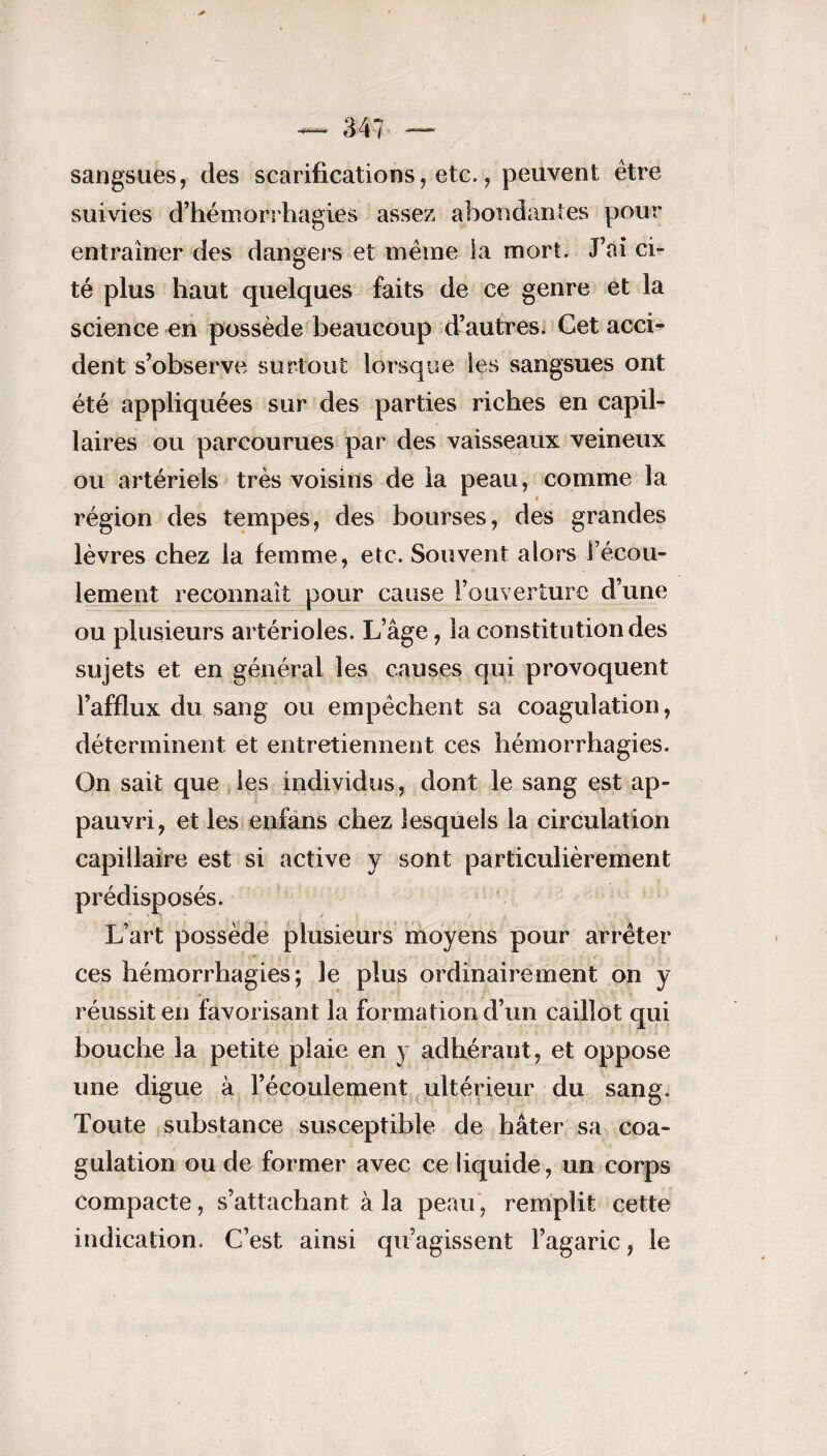 sangsues, des scarifications, etc., peuvent être suivies d’hémorrhagies assez abondantes pour entraîner des dangers et même la mort. J’ai ci¬ té plus haut quelques faits de ce genre et la science en possède beaucoup d’autres. Cet accb dent s’observe surtout lorsque les sangsues ont été appliquées sur des parties riches en capil¬ laires ou parcourues par des vaisseaux veineux ou artériels très voisins de la peau, comme la région des tempes, des bourses, des grandes lèvres chez la femme, etc. Souvent alors l’écou¬ lement reconnaît pour cause l’ouverture d’une ou plusieurs artérioles. L’âge, la constitution des sujets et en général les causes qui provoquent l’afflux du sang ou empêchent sa coagulation, déterminent et entretiennent ces hémorrhagies. On sait que les individus, dont le sang est ap¬ pauvri, et les enfans chez lesquels la circulation capillaire est si active y sont particulièrement prédisposés. L’art possède plusieurs moyens pour arrêter ces hémorrhagies; le plus ordinairement on y réussit en favorisant la formation d’un caillot qui bouche la petité plaie en y adhérant , et oppose une digue à l’écoulement ultérieur du sang. Toute substance susceptible de hâter sa coa¬ gulation ou de former avec ce liquide, un corps compacte, s’attachant à la peau, remplit cette indication. C’est ainsi qu’agissent l’agaric, le