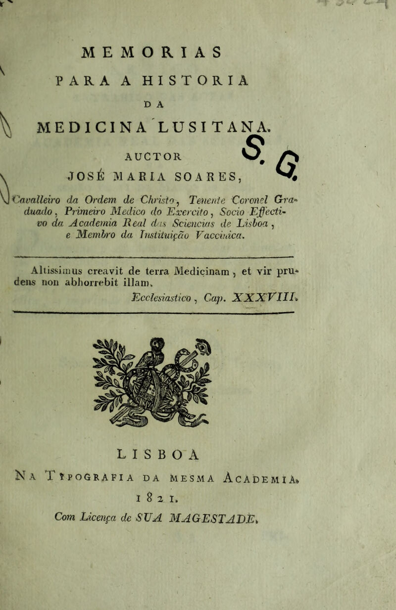 PARA A HISTORIA D A MEDICINALUSITANA, AUCTOR JOSÉ MARIA SOARES Cavalleiro da Ordem de Christo^ Tenenie Coronel Gm» duado, Frimeiro Medico do Exercito, Socio Effecti~ vo da Academia Real das Sciencias de Lisloa , e Memlro da TmtituiçÕo Vacciuica. Aliissiaius creavit de terra Medicinam , et vir pru- dens iion abhorrebit illam. Ecclesiasiico, Cap. XXX VIII.