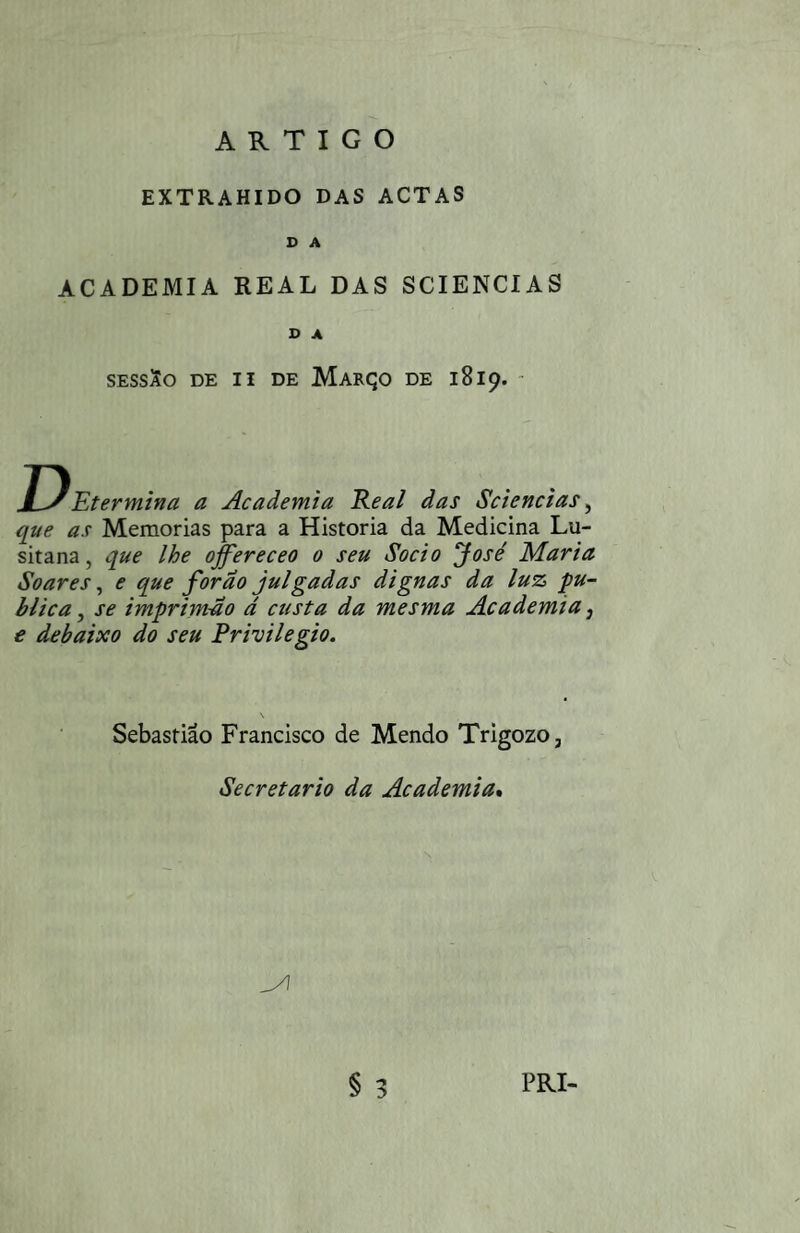 ARTIGO EXTRAHIDO DAS ACTAS D A ACADEMIA REAL DAS SCIENCIAS o A SESSSo DE II DE MaRÇO DE 1819. - D Etermina a Academia Keal das Sciencias ^ que as Memórias para a Historia da Medicina Lu- que lhe offereceo o seu Soei o José Maria sitana Soares, e que forao julgadas dignas da luz pu¬ blica , se imprimao ã custa da mesma Academia, e debaixo do seu Privilegio. Sebastião Francisco de Mendo Trigozo, Secretario da Academia»