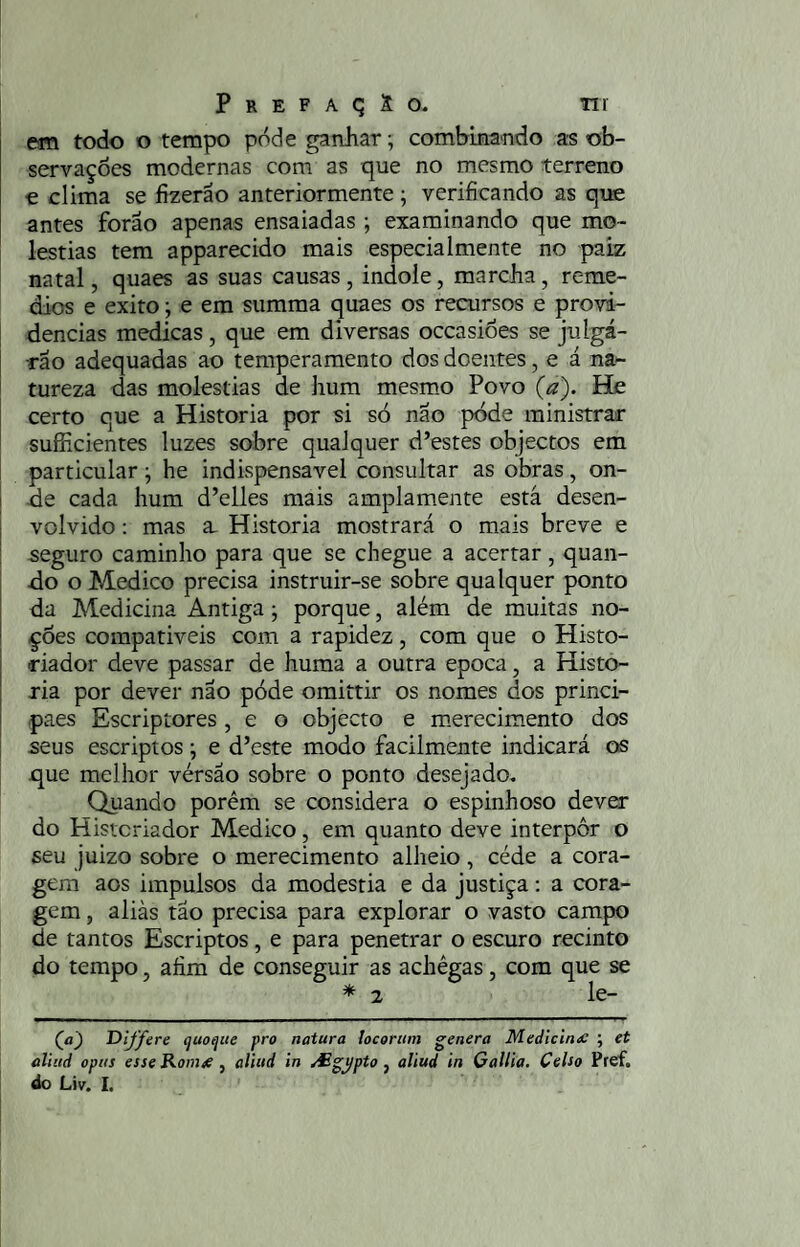 em todo o tempo pode ganhar; combinando as ob¬ servações modernas com as que no mesmo terreno e clima se fizerao anteriormente; verificando as que antes forao apenas ensaiadas ; examinando que mo¬ léstias tem apparecido mais especialmente no paiz natal, quaes as suas causas , indole, marcha, remé¬ dios e exito; e era sumraa quaes os recursos e provi¬ dencias medicas, que em diversas occasiões se julgá- ■rão adequadas ao temperamento dos doentes, e á na¬ tureza das moléstias de hum mesm,o Povo (a). He certo que a Historia por si só não póde ministrar sufhcientes luzes sobre qualquer d’estes objectos em particular; he indispensável consultar as obras, on- cie cada hum d’elles mais amplamente está desen¬ volvido : mas a. Historia mostrará o mais breve e seguro caminho para que se chegue a acertar, quan- tlo o Medico precisa instruir-se sobre qualquer ponto da Medicina Antiga; porque, além de muitas no¬ ções compativeis com a rapidez, com que o Histo¬ riador deve passar de huma a outra epoca, a Histo¬ ria por dever nao póde oraittir os nomes dos princi- paes Escriptores , e o objecto e m.erecimento dos seus escriptos; e d’este modo facilmente indicará os que melhor vérsao sobre o ponto desejado, Quando porém se considera o espinhoso dever do Historiador Medico, em quanto deve interpor o seu juizo sobre o merecimento alheio, céde a cora¬ gem aos impulsos da modéstia e da justiça; a cora¬ gem , aliás tão precisa para explorar o vasto campo de tantos Escriptos, e para penetrar o escuro recinto do tempo, afim de conseguir as achêgas, com que se * 2 le- (ja) Differe (juo^ue pro natura locortim ^enera Medicina: ; et aliiid opus esse Rom^, aliud in /£gypto, aliud in GalHa, Celso Pref.