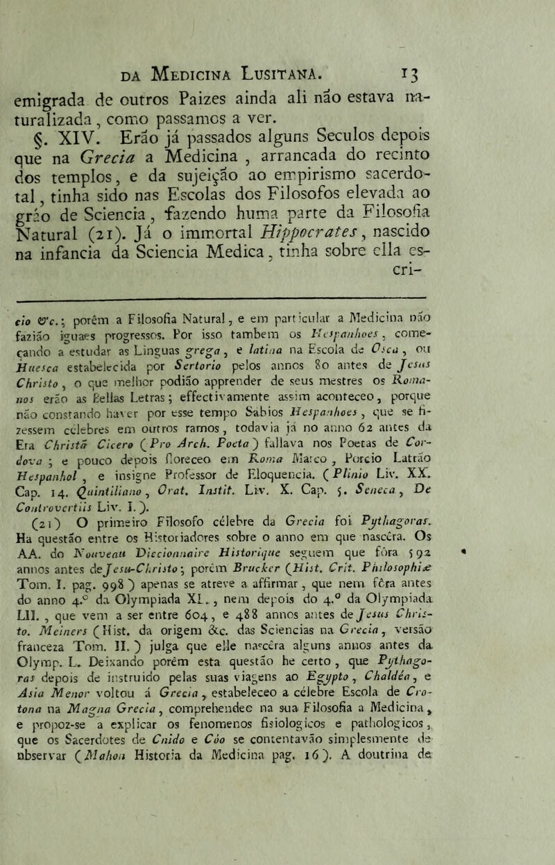 emigrada de outros Paizes ainda ali nâo estava na¬ turalizada , como passamos a ver. §. XIV. Erão já passados alguns Séculos depois que na Grécia a Medicina , arrancada do recinto dos templos, e da sujeição ao empirismo sacerdo¬ tal, tinha sido nas Escolas dos Filosofos elevada ao gráo de Sciencia, fazendo huma parte da Filosofia Natural (21). Já o imm.ortal Hippocrates ^ nascido na infancia da Sciencia Medica, tinha sobre cila cs- eio (Tc.-, porém a Filosofia Natural, e em particular a Medicina nao faziáo iguaes progressos. Por isso também os Uciyanhoes, come¬ çando a estudar as Linguas grega , e latina na Escola de 0>ca , ou jiiiesca estabelecida por Sertorio pelos annos 8o antes de Jesus Christo, o r,us mellior podião apprender de seus mestres os Roma¬ nos erão as Eellas Letras; effectivamente assim aconteceo, porque não constando haver por esse tempo babios líespanhoes, que se fi- 2essem celebres em outros ramos, todavia já no anno 62 antes da Era Christã Cicero QPro Arch. Poeta) fallava nos Poetas de Cor- Jova ; e pouco depois fioreceo em Roma Marco , Purcio Lattão Respanhol , e insigne Professor de Eloquência. (Plínio Liv. XK. Cap. 14. Q^aintiliano ^ Orat, Instit. Liv. X. Cap. 5* Seneca ^ Qe Coitirovcrtiis Liv. I.). (2 O O primeiro Filosofo célebre da Greda foi Pythagoras. Ha questão entre os Historiadores sobre o anno em que nascera. Os AA. do Kotiveau Diccionnaire Historiqae seguem que fôra 592 annos antes áeJesu-CLrisío', porém Brncícr (^Hist. Crit. Philosophiae Tom. I. pag. 998 ) apenas se atreve a affirmar, que nem fôra antes do anno 4.° da Olympiada XL., nem depois do 4.° da Ol/mpiad.i Lll. , que vem a ser entre 604, e 488 annos antes de Jesus Chris¬ to. Meiners (Hist. da origem átc. das Sciencias na Greda, versão franceza Tom. II. ) julga que elle na'céra alguns annos antes da Olymp. L. Deixando porém esta questão he certo , que Pj/ihago- ras depois de in.struido pelas suas viagens ao Egypto, Chaldéa, e Asia Menor voltou á Grccur, estabeleceo a célebre Escola de Cro- tona na Magna Greda, comprehendee na sua Filosofia a Medicina, e propoz-se a explicar os fenomenos fisiologicos e pathologicos, que os Sacerdotes de Cnldo e Còo se contentavão simplesmente ila ubservar (^Mahon Historia da Medicina pag. ló). A doutrina de