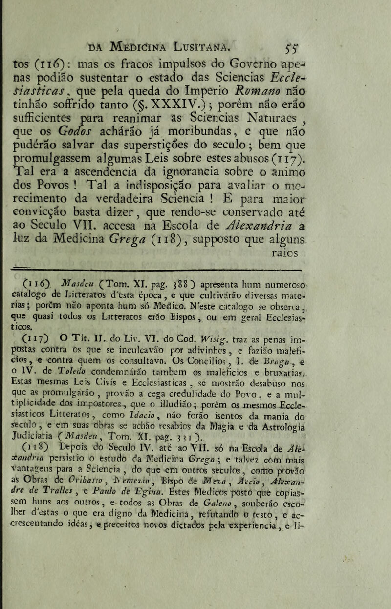 tos (ii<^); mas os fracos impulsos do Governo ape-* nas podião sustentar o estado das Sciencias Eccle- siasticas, que pela queda do Império Romano não tinhão soffrido tanto (§. XXXIV.); porem não erao sufficientes para reanimar as Sciencias Naturaes , que os Godos achárão já moribundas, e que não pudérão salvar das superstições do século j bem que promulgassem algumas Leis sobre estes abusos (i 17). Tal era a ascendência da ignorância sobre o animo dos Povos ! Tal a indisposição para avaliar o me¬ recimento da verdadeira Sciencia ! E para maior convicção basta dizer, que tendc-se conservado até ao Século VII. accesa na Escola de Alexandria a luz da Medicina Grega (118), supposto que alguns raios Cl 16) Masdcu (Tom. XI. pag. j88) apresenta luim numeroso catalogo de Litteratos d'esta época, e que cultivarão diversas maté¬ rias; porém não aponta hum só Medico. Neste catalogo se obsersa, que quasi todos os Litteratos erão Bispos, ou em geral Ecclesias- ticos. Cl 17) O Tit. II. do Liv. VI. do Cod. Wis!g. traz as penas im¬ postas contra os que se inculcavão por adivinhes, e fazião malefí¬ cios, e contra quem os consultava. OsConcilios, 1. de Braga, e o IV. de Toledo condemnárao também os malefícios e bruxarias. Estas mesmas Leis Civis e Ecclesiasticas , se mostrão desabuso nos que as promulgarão, provão a cega credulidade do Poso, e a mul¬ tiplicidade dos impostores, que o illudião; porém os mesmos£ccle- siasticos Litteratos, como Idacio, não forão isentos da mania do século, e em suas obras se achão resabios da Magia e da Astrologia Judiciaria (^Masdeu, Tom. XI. pg. 3 Cl 18) Depois do Século IV. até ao VII. só na Escola de Ak- xandna persistio o estudo da Medicina Grego ; e talvez com mais vantagens para a Sciencia , do que em outros seculos, como provão as Obras de Oribasio , Nenieíw, Bispo de Meza , Aedo, Alexan¬ dre de Tralles , e Paulo de Pgiua. Estes Médicos posto que copias¬ sem huns aos outros, e todos as Obras de Galeno, souberão esco¬ lher destas o que era digno d.i Medicina, refutando o festo, e ac- crescentando ideas, ©preceitos novos dictados pela experiencia, e li-