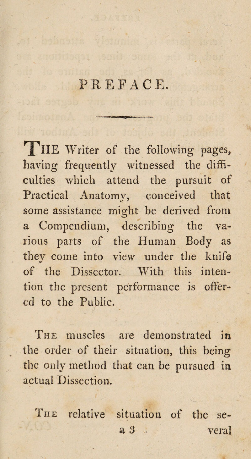 PREFACE. The Writer of the following pages, having frequently witnessed the diffi¬ culties which attend the pursuit of Practical Anatomy, conceived that some assistance might be derived from a Compendium, describing the va¬ rious parts of the Human Body as they come into view under the knife of the Dissector. With this inten¬ tion the present performance is offer¬ ed to the Public. The muscles are demonstrated in the order of their situation, this being the only method that can be pursued in actual Dissection. The relative situation of the se- a 3 . veral