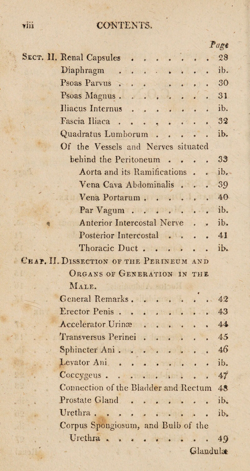 Fagi Benal Capsules . , . . , 9 9 28 Diaphragm . . , . , . • t ib. Psoas Parvus ... . . » • 30 Psoas Magnus • • 31 lliacus Internus. • • ib. Fascia Iliaca • 9 32 Quadratus Lumborum . • • ib. Of the Vessels and Nerves situated behind the Peritoneum . . 33 Aorta and its Ramifications » 9 ib. Vena Cava Abdominalis . • ' • 39 Vena Portarum . . . , • 9 40 Par Vagum. ib. Anterior Intercostal Nerve ib. Posterior Intercostal . . ♦ • 41 Thoracic Duct .... • • ib. Dissection of the Perineum AND Organs of Generation in THE Male. General Remarks ..... 9 9 42 Erector Penis ... ... 43 Accelerator Urinre 9 9 44 Transversiis Perinei .... t 9 45 Sphincter Ani. 46' Levator Ani ...... A ib. Coccygeus 9 9 47 Connection of the Bladder and Rectum 4S Prostate Gland. 9 9 ib. Urethra. ib. Corpus Spongiosum, and Bulb of the Crethi’a 49 Ciandulse