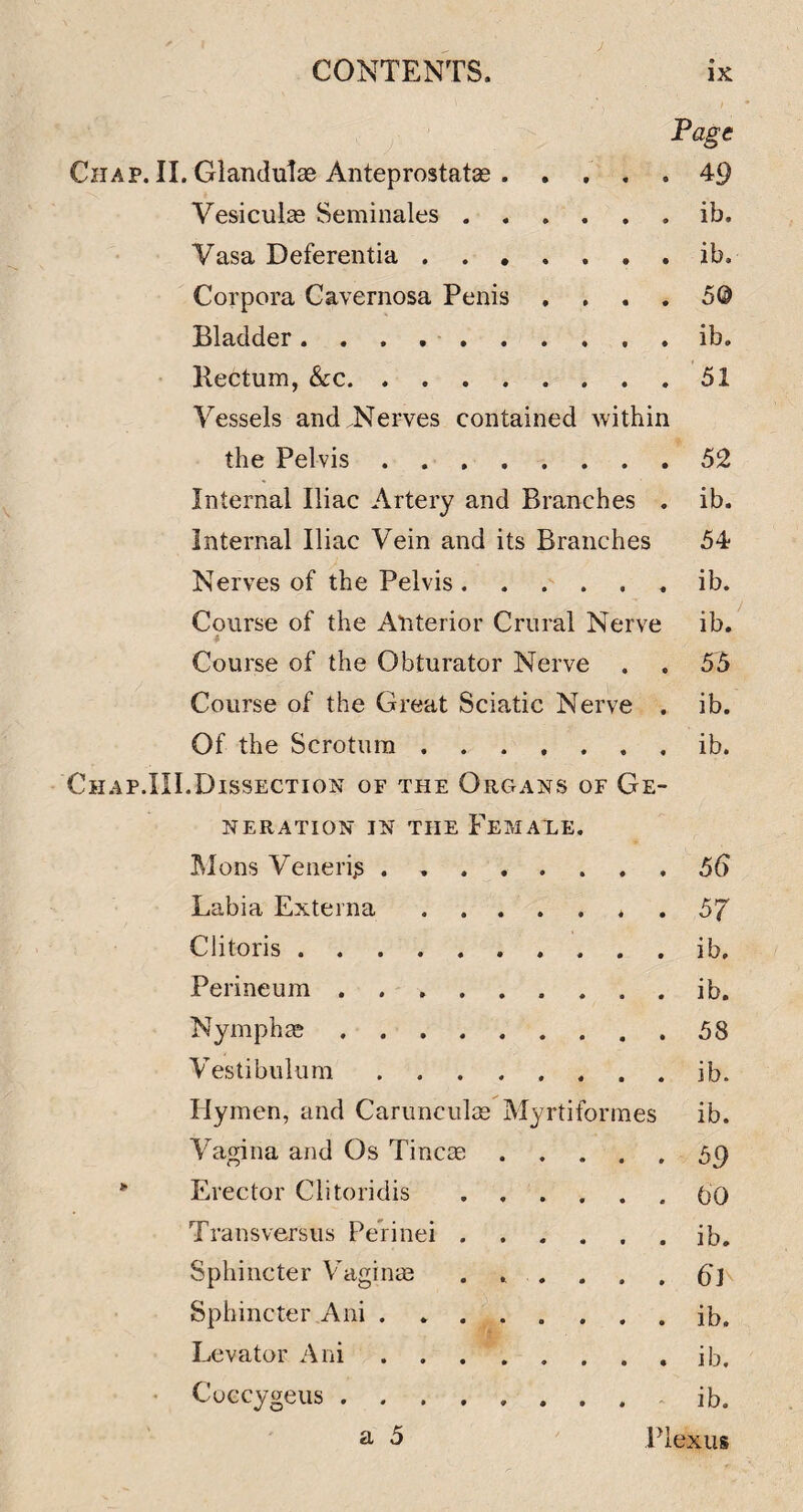 I Page Chap. II. GlanduTas Anteprostatas . .... 49 Vesiculas Seminales.ib. Vasa Deferentia.ib. Corpora Cavernosa Penis , , . . 5@ Bladderib. Kectum, See.51 Vessels and .Nerves contained within the Pelvis.52 Internal Iliac Artery and Branches . ib. Internal Iliac Vein and its Branches 54 Nerves of the Pelvis.ib. Course of the Anterior Crural Nerve ib. Course of the Obturator Nerve . . 55 Course of the Great Sciatic Nerve . ib. Of the Scrotum.ib. Chap.III.Dissection of the Organs of Ge¬ neration IN THE Femaxe. Mons Venerijs . 56 Labia Externa ....... 57 Clitoris.ib. Perineum.ib. Nymphas.58 Vestibulum.ib. Hymen, and Carunculce Myrtiforines ib. Vagina and Os Tincm.59 Erector Clitoridis.00 Transversus Perinei.ib. Sphincter Vaginm . . . , . , (Jj Sphincter Ani . ib. Levator Ani.ib. • Cuccygeus.ib. ^ 5 Plexus