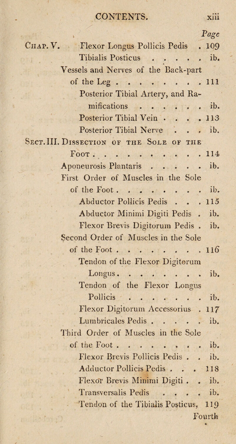 Page Chap. V. Flexor Longus Poliicis Pedis , 109 Tibialis Posticus ..... ib. Vessels and Nerves of the Back-part of the Leg . . . , . . . .Ill Posterior Tibial Artery, and Ra¬ mifications ...... ib. Posterior Tibial Vein . . . .113 Posterior Tibial Nerve '. . . ib. Sect.III. Dissection of the Sole of the Foot .114 Aponeurosis Plantaris.ib. First Order of Muscles in the Sole of the Foot ........ ib. Abductor Poliicis Pedis . . .115 Abductor Minimi Digiti Pedis . ib. Flexor Brevis Digitorum Pedis . ib. Second Order of Muscles in the Sole of the Foot.Il6 Tendon of the Flexor Digitorum Longus.ib. Tendon of the Flexor Longus Poliicis.ib. Flexor Digitorum Accessorius . 117 Lumbricales Pedis.ib. Third Order of Muscles in the Sole of the Foot.. . ib. Flexor Brevis Poliicis Pedis . . ib. Adductor Poliicis Pedis . . , 118 FlexoT Brevis Minimi Digiti . . ib. Transversalis Pedis . . . . ib. Tendon of the Tibialis Posticus, 119 X^ourth