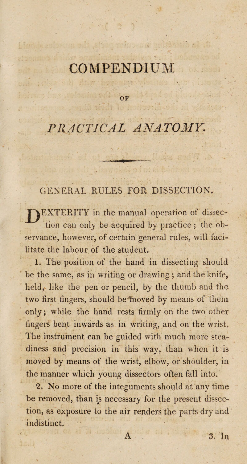 COMPENDIUM OF PRACTICAL ANATOMY. I GENERAL RULES FOR DISSECTION. T^EXTERITY in the manual operation of dissec¬ tion can only be acquired by practice; the ob¬ servance, however, of certain general rules, will faci¬ litate the labour of the student. ’ . 1. The position of the hand in dissecting should be the same, as in writing or drawing; and the knife, held,» like the pen or pencil, by the thumb and the two first fingers, should beTnoved by means of them only; while the hand rests firmly on the two other fingers bent invyards as in writing, and on the wrist. The instrurnent can be guided with much more stea¬ diness and precision in this way, than when it is moved by means of the wrist, elbow, or shoulder, in the manner which young dissectors often fall into. Q, No more of the integuments should at any time be removed, than b necessary for the present dissec¬ tion, as exposure to the air renders the parts dry and indistinct. A 3, In