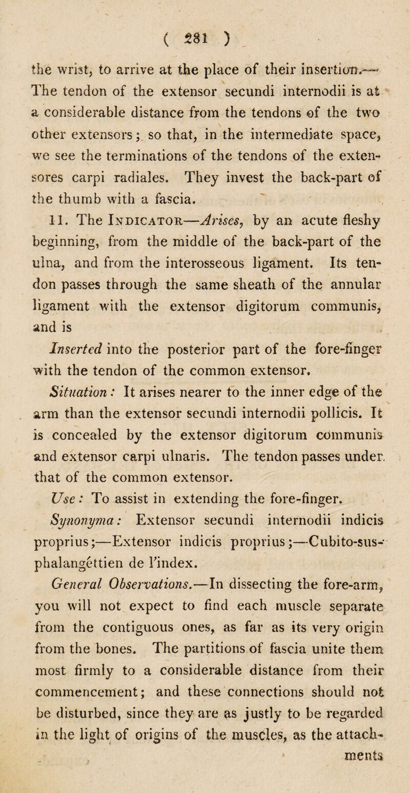 the wrist, to arrive at the place of their insertiotJ^--“ The tendon of the extensor secundi internodii is at a considerable distance from the tendons ©f the two other extensors; so that, in the intermediate space, we see the terminations of the tendons of the exten- sores carpi radiales. They invest the back-part of the thumb with a fascia. 11. The Indicator—Arises, by an acute fleshy beginning, from the middle of the back-part of the ulna, and from the interosseous ligament. Its ten¬ don passes through the same sheath of the annular ligament with the extensor digitorum communis, and is Inserted into the posterior part of the fore-finger with the tendon of the common extensor. Situation: It arises nearer to the inner edge of the arm than the extensor secundi internodii pollicis. It is concealed by the extensor digitorum communis^ and extensor carpi ulnaris. The tendon passes under, that of the common extensor. Use: To assist in extending the fore-finger. Synonyma: Extensor secundi internodii indicis proprius;—Extensor indicis proprius;—Cubito-sus- phalangettien de Tindex. General Observations,—In dissecting the fore-arm, you will not expect to find each muscle separate from the contiguous ones, as far as its very origin from the bones. The partitions of fascia unite them most firmly to a considerable distance from their commencement; and these connections should not be disturbed, since they are as justly to be regarded in the light of origins of the muscles, as the attach¬ ments