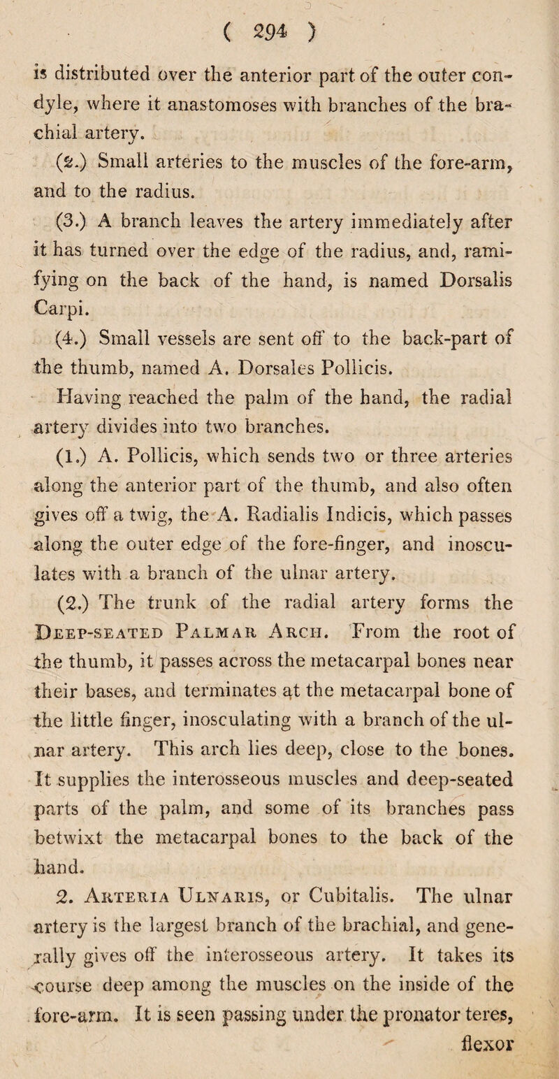 D ( 294 ) is distributed over the anterior part of the outer con¬ dyle, where it anastomoses with branches of the bra¬ chial artery. (2.) Small arteries to the muscles of the fore-arm, and to the radius. (3.) A branch leaves the artery immediately after it has turned over the edge of the radius, and, rami¬ fying on the back of the hand, is named Dorsalis Carpi. (4.) Small vessels are sent off to the back-part of the thumb, named A. Dorsales Pollicis. Having reached the palm of the hand, the radial artery divides into two branches. (1.) A. Pollicis, which sends two or three arteries along the anterior part of the thumb, and also often gives off a twig, the'A. Radialis Indicis, which passes along the outer edge of the fore-finger, and inoscu¬ lates with a branch of the ulnar artery. (2.) The trunk of the radial artery forms the Deep-seated Palmar Arch. Trom the root of the thumb, it passes across the metacarpal bones near their bases, and terminates at the metacarpal bone of the little finger, inosculating with a branch of the ul¬ nar artery. This arch lies deep, close to the bones. It supplies the interosseous muscles and deep-seated parts of the palm, and some of its branches pass betwixt the metacarpal bones to the back of the hand. 2. Arteria ULt^ARis, or Cubitalis. The ulnar artery is the largest branch of the brachial, and gene¬ rally gives off the interosseous artery. It takes its course deep among the muscles on the inside of the fore-arm. It is seen passing under the pronator teres, ^ flexor