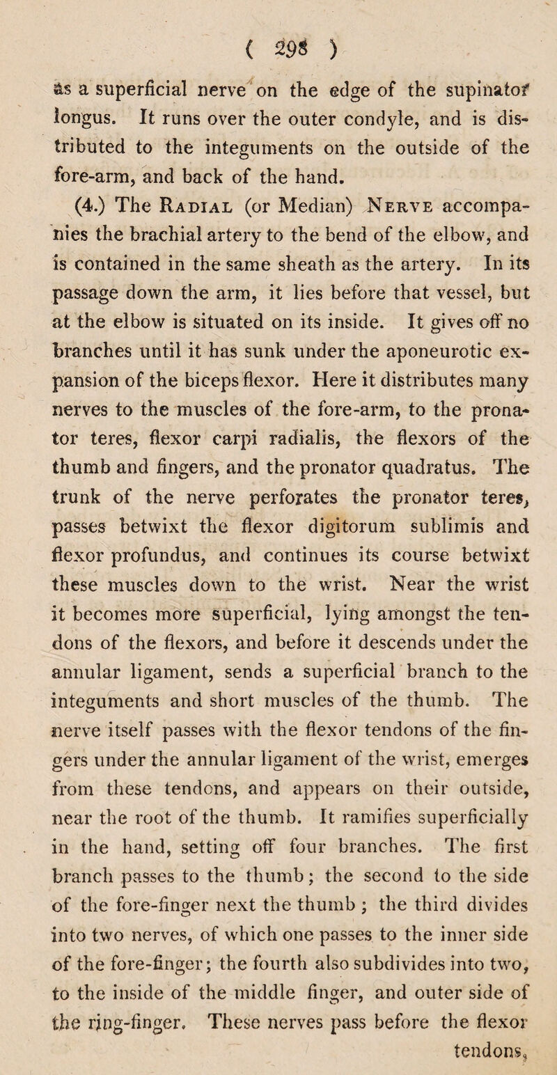 ( 29S ) as a superficial nerve on the edge of the supinatof longus. It runs over the outer condyle, and is dis¬ tributed to the integuments on the outside of the fore-arm, and back of the hand. (4.) The Radial (or Median) Nerve accompa¬ nies the brachial artery to the bend of the elbow, and is contained in the same sheath as the artery. In its passage down the arm, it lies before that vessel, but at the elbow is situated on its inside. It gives off no branches until it has sunk under the aponeurotic ex¬ pansion of the biceps flexor. Here it distributes many nerves to the muscles of the fore-arm, to the prona¬ tor teres, flexor carpi radialis, the flexors of the thumb and fingers, and the pronator quadratus. The trunk of the nerve perforates the pronator teres^ passes betwixt the flexor digitorum sublimis and flexor profundus, and continues its course betwixt * these muscles down to the wrist. Near the wrist it becomes more superficial, lying amongst the ten¬ dons of the flexors, and before it descends under the annular ligament, sends a superficial branch to the integuments and short muscles of the thumb. The nerve itself passes with the flexor tendons of the fin¬ gers under the annular ligament of the wrist, emerges from these tendons, and appears on their outside, near the root of the thumb. It ramifies superficially in the hand, setting off four branches. The first branch passes to the thumb; the second to the side of the fore-finger next the thumb ; the third divides into two nerves, of which one passes to the inner side of the fore-finger; the fourth also subdivides into two, to the inside of the middle finger, and outer side of the ring-finger. These nerves pass before the flexor tendons,