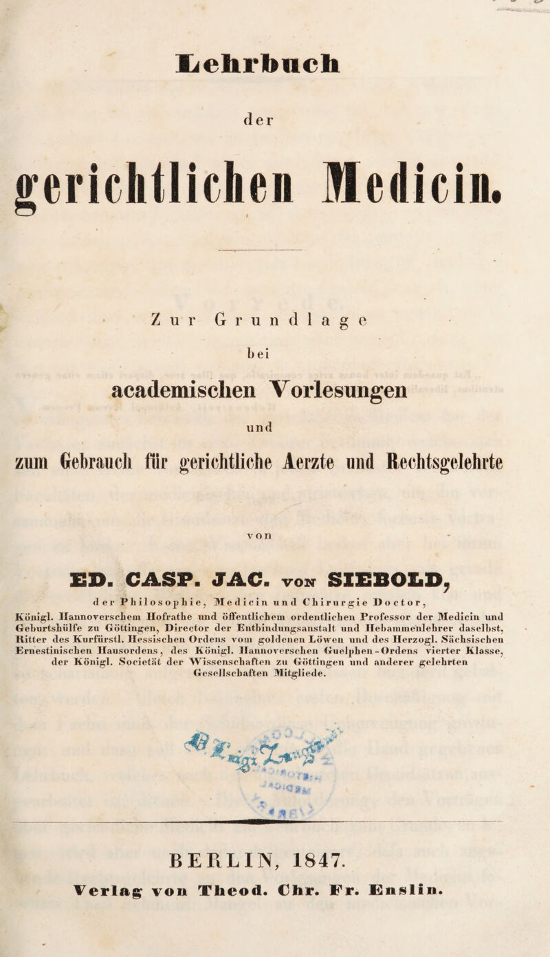 Lehrbuch der gerichtlichen Medicin. Zur Grundlage bei academischen Vorlesungen und zum Gebrauch für gerichtliche Aerzte und Rechtsgelehrte von ED. CASP. JAC. von SIEBOLD, der Philosophie, Medicin und Chirurgie Doctor, Königl. Hannoverschem Hofrathe und öffentlichem ordentlichen Professor der Medicin und Geburtshiilfe zu Göttingen, Director der Entbindungsanstalt und Ilebammenlehrer daseihst, Ritter des Kurfürstl. Hessischen Ordens vom goldenen Löwen und des Ilerzogl. Sächsischen Ernestinischen Hausordens, des Königl. Hannoverschen Guelphen-Ordens vierter Klasse, der Königl. Societät der Wissenschaften zu Göttingen und anderer gelehrten Gesellschaften Mitgliede. BERLIN, 1847. Verlag von Theod. dir. Fr. Fnslin