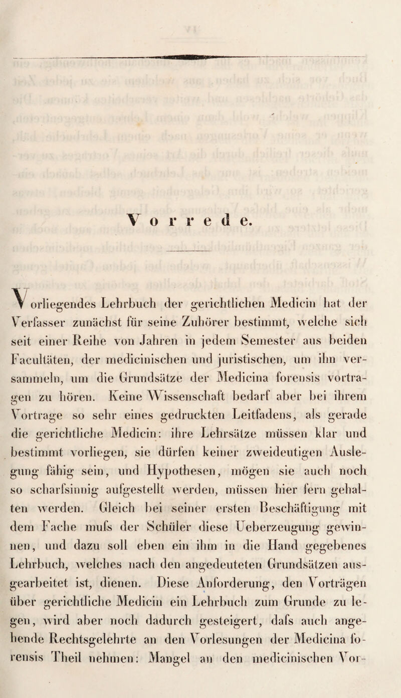 V # r r e d e. \ orliegendes Lehrbuch der gerichtlichen Medicin hat der Verfasser zunächst für seine Zuhörer bestimmt, welche sich seit einer Reihe von Jahren in jedem Semester aus beiden Facultäten, der medicinischen und juristischen, um ihn ver¬ sammeln, um die Grundsätze der Medicina forensis vortra- oen zu hören. Keine Wissenschaft bedarf aber bei ihrem o Vortrage so sehr eines gedruckten Leitfadens, als gerade die gerichtliche Medicin: ihre Lehrsätze müssen klar und bestimmt vorliegen, sie dürfen keiner zweideutigen Ausle¬ gung fähig sein, und Hypothesen, mögen sie auch noch so scharfsinnig aufgestellt werden, müssen hier fern gehal¬ ten werden. Gleich bei seiner ersten Beschäftigung mit dem Fache mufs der Schüler diese Ueberzeugung gewin¬ nen, und dazu soll eben ein ihm in die Hand gegebenes Lehrbuch, welches nach den angedeuteten Grundsätzen aus¬ gearbeitet ist, dienen. Diese Anforderung, den Vorträgen über gerichtliche Medicin ein Lehrbuch zum Grunde zu le¬ gen, wird aber noch dadurch gesteigert, dafs auch ange¬ hende Rechtsgelehrte an den Vorlesungen der Medicina fo¬ rensis Theil nehmen: Mangel an den medicinischen Vor-