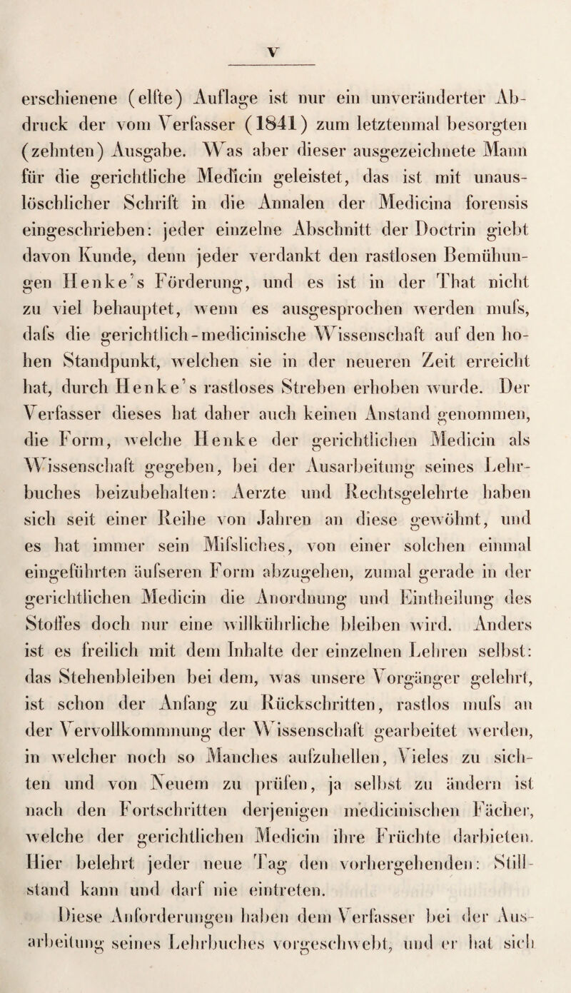 erschienene (elfte) Auflage ist nur ein unveränderter Ab¬ druck der vom \ erfasser (1841) zum letztenmal besorgten (zehnten) Ausgabe. Was aber dieser ausgezeichnete Mann für die gerichtliche Medicin geleistet, das ist mit unaus¬ löschlicher Schrift in die Annalen der Medicina forensis eingeschrieben: jeder einzelne Abschnitt der Doctrin giebt davon Kunde, denn jeder verdankt den rastlosen Bemühun¬ gen Henke’s Förderung, und es ist in der That nicht zu viel behauptet, wenn es ausgesprochen werden mufs, dafs die gerichtlich-medicinische Wissenschaft auf den ho¬ hen Standpunkt, welchen sie in der neueren Zeit erreicht hat, durch Henke’s rastloses Streben erhoben wurde. Der Verfasser dieses hat daher auch keinen Anstand genommen, die Form, welche Henke der gerichtlichen Medicin als W issenschaft gegeben, bei der Ausarbeitung seines Lehr¬ buches beizubehalten: Aerzte und Rechtsgelehrte haben sich seit einer Reihe von Jahren an diese gewöhnt, und es hat immer sein Milsliches, von einer solchen einmal eingeführten äufseren Form abzugehen, zumal gerade in der gerichtlichen Medicin die Anordnung und Eintheilung des Stoffes doch nur eine willkührliche bleiben wird. Anders ist es freilich mit dem Inhalte der einzelnen Lehren selbst: das Stehenbleiben bei dem, was unsere Vorgänger gelehrt, ist schon der Anfang zu Rückschritten, rastlos mufs an der Vervollkommnung der Wissenschaft gearbeitet werden, in welcher noch so Manches aufzuhellen, Vieles zu sich¬ ten und von Neuem zu prüfen, ja selbst zu ändern ist nach den Fortschritten derjenigen medieinischen Fächer, welche der gerichtlichen Medicin ihre Früchte darbieten. Hier belehrt jeder neue Tag den vorhergehenden: Still¬ stand kann und darf nie eintreten. Diese Anforderungen haben dem Verfasser bei der Aus¬ D arbeitung seines Lehrbuches vorgeschwebt, und er hat sieb