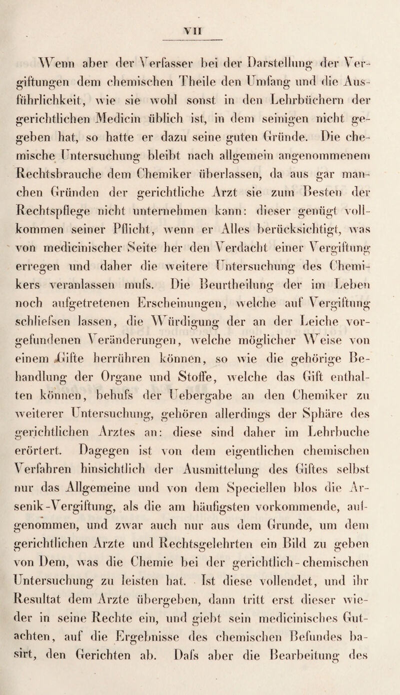 Wenn aber der Verfasser bei der Darstellung der Ver ¬ giftungen dem chemischen Theile den Umfang und die Aus¬ führlichkeit, wie sie wohl sonst in den Lehrbüchern der gerichtlichen Medicin üblich ist, in dem seinigen nicht ge¬ geben hat, so hatte er dazu seine guten Gründe. Die che¬ mische Untersuchung bleibt nach allgemein angenommenem Rechtsbrauche dem Chemiker überlassen, da aus gar man¬ chen Gründen der gerichtliche Arzt sie zum Besten der Rechtspflege nicht unternehmen kann: dieser genügt voll¬ kommen seiner Pflicht, wenn er Alles berücksichtigt, was von medicinischer Seite her den Verdacht einer Vergiftung erregen und daher die weitere Untersuchung des Chemi¬ kers veranlassen mufs. Die Beurtheilung der im Leben noch aufgetretenen Erscheinungen, welche auf Vergiftung schliefsen lassen, die Würdigung der an der Leiche vor- 7 o o gefundenen \ eränderungen, welche möglicher Weise von einem jGifte herrühren können, so wie die gehörige Be- handlung der Organe und Stoffe, welche das Gift enthal¬ ten können, behufs der Uebergabe an den Chemiker zu weiterer Untersuchung, gehören allerdings der Sphäre des gerichtlichen Arztes an: diese sind daher im Lehrbuche erörtert. Dagegen ist von dem eigentlichen chemischen Verfahren hinsichtlich der Ausmittelung des Giftes selbst nur das Allgemeine und von dem Speciellen blos die Ar¬ senik-Vergiftung, als die am häufigsten vorkommende, aul¬ genommen, und zwar auch nur aus dem Grunde, um dem gerichtlichen Arzte und Rechtsgelehrten ein Bild zu geben von Dem, was die Chemie bei der gerichtlich -chemischen Untersuchung zu leisten hat. Ist diese vollendet, und ihr Resultat dem Arzte übergeben, dann tritt erst dieser wie¬ der in seine Rechte ein, und giebt sein medicinisches Gut¬ achten, auf die Ergebnisse des chemischen Befundes ba- sirt, den Gerichten ab. Dafs aber die Bearbeitung des