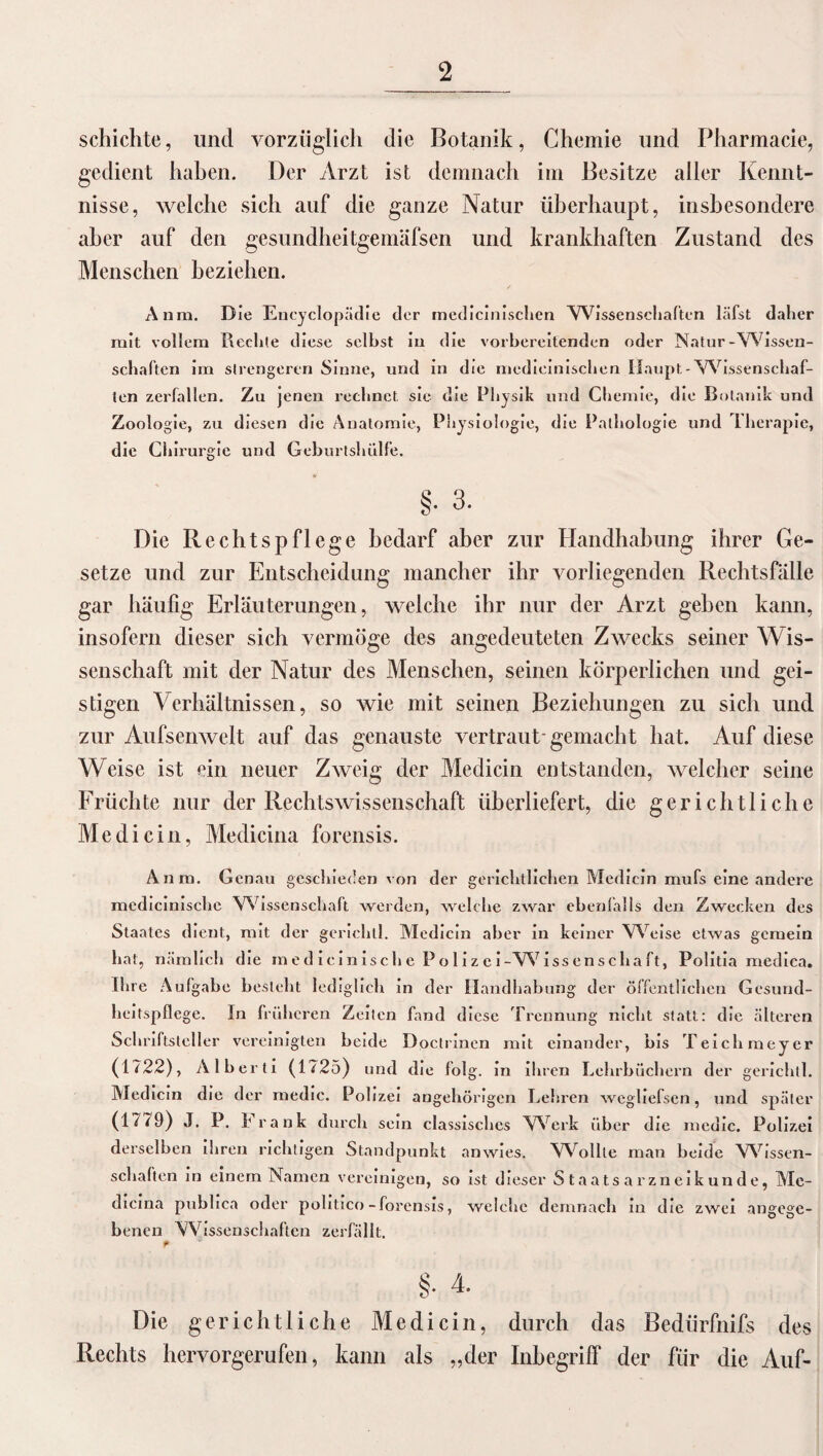 schichte, und vorzüglich die Botanik, Chemie und Pharmacie, gedient haben. Der Arzt ist demnach im Besitze aller Kennt¬ nisse, welche sich auf die ganze Natur überhaupt, insbesondere aber auf den gesundheitgemäfsen und krankhaften Zustand des Menschen beziehen. Anra, Die Eneyclopädie der medicinischen Wissenschaften läfst daher mit vollem Rechte diese seihst in die vorbereitenden oder Natur-Wissen¬ schaften im strengeren Sinne, und in die medicinischen Haupt - Wissenschaf¬ ten zerfallen. Zu jenen rechnet sie die Physik und Chemie, die Botanik und Zoologie, zu diesen die Anatomie, Physiologie, die Pathologie und Therapie, die Chirurgie und Geburtshülfe. §. 3. Die Rechtspflege bedarf aber zur Handhabung ihrer Ge¬ setze und zur Entscheidung mancher ihr vorliegenden Rechtsfälle gar häufig Erläuterungen, welche ihr nur der Arzt gehen kann, insofern dieser sich vermöge des angedeuteten Zwecks seiner Wis¬ senschaft mit der Natur des Menschen, seinen körperlichen und gei¬ stigen Verhältnissen, so wie mit seinen Beziehungen zu sich und zur Aufsenwelt auf das genauste vertraut* gemacht hat. Auf diese Weise ist ein neuer Zweig der Medicin entstanden, welcher seine Früchte nur der Rechtswissenschaft überliefert, die gerichtliche Medicin, Medicina forensis. Anm. Genau geschieden von der gerichtlichen Medicin mufs eine andere medicimschc Wissenschaft werden, welche zwar ebenfalls den Zwecken des Staates dient, mit der gerichll. Medicin aber in keiner Weise etwas gemein bat, nämlich die m e d icin isch e P o 1 i z e i-W iss en scha ft, Politia mediea. Ihre Aufgabe besieht lediglich in der Handhabung der öffentlichen Gesund¬ heitspflege. In früheren Zeiten fand diese Trennung nicht statt: die älteren Schriftsteller vereinigten beide Doctrinen mit einander, bis Teich mey er (1722), Alberti (1725) und die folg. in ihren Lehrbüchern der gerichll. Medicin die der medic. Polizei angehörigen Lehren weghefsen, und später (1779) J. P. Frank durch sein classischcs Werk über die medic. Polizei derselben ihren richtigen Standpunkt anwies. Wollte man beide Wissen¬ schaften in einem Namen vereinigen, so ist dieser Staatsarzneikunde, Mc- dicina publica oder politico-forensis, welche demnach m die zwei angege¬ benen Wissenschaften zerfällt. Die gerichtliche Medicin, durch das Bedürfnifs des Rechts hervorgerufen, kann als „der Inbegriff der für die Auf-