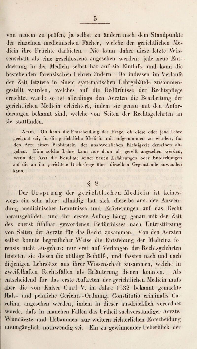 von neuem zu prüfen, ja selbst zu ändern nach dem Standpunkte der einzelnen mcdicinischen Fächer, welche der gerichtlichen Me- dicin ihre Früchte darbieten. Nie kann daher diese letzte Wis¬ senschaft als eine geschlossene angesehen werden: jede neue Ent¬ deckung in der Medicin seihst hat auf sie Einflufs, und kann die bestehenden forensischen Lehren ändern. Da indessen im Verlaufe der Zeit letztere in einem systematischen Lehrgebäude zusammen¬ gestellt wurden, welches auf die Bedürfnisse der Rechtspflege errichtet ward: so ist allerdings den Aerzten die Bearbeitung der gerichtlichen Medicin erleichtert, indem sie genau mit den Anfor¬ derungen bekannt sind, welche von Seiten der Rechtsgelehrten an sie stattfinden. Anrn. Oft kann die Entscheidung der Frage, ob diese oder jene Lehre geeignet sei, in die gerichtliche Medicin mit aufgenommen zu werden, für den Arzt einen Probirstein der unabweislichen Richtigkeit derselben ab¬ geben. Eine solche Lehre kann nur dann als gereift angesehen werden, wenn der Arzt die Resultate seiner neuen Erfahrungen oder Entdeckungen auf die an ihn gerichtete Rechtsfrage über dieselben Gegenstände anwenden kann. §• 8. Der Ursprung der gerichtlichen Medicin ist keines¬ wegs ein sehr alter: allmälig hat sich dieselbe aus der Anwen¬ dung medicinischer Kenntnisse und Erörterungen auf das Recht herausgebildet, und ihr erster Anfang hängt genau mit der Zeit des zuerst fühlbar gewordenen Bedürfnisses nach Unterstützung von Seiten der Aerzte für das Recht zusammen. Von den Aerzten selbst konnte begreiflicher Weise die Entstehung der Medicina fo rensis nicht ausgehen: nur erst auf Verlangen der Rechtsgelehrten leisteten sie diesen die nöthige Beihülfe, und fassten nach und nach diejenigen Lehrsätze aus ihrer Wissenschaft zusammen, welche in zweifelhaften Rechtsfällen als Erläuterung dienen konnten. Als entscheidend für das erste Auftreten der gerichtlichen Medicin mufs aber die von Kaiser Carl V. im Jahre 1532 bekannt gemachte Hals- und peinliche Gerichts-Ordnung, Constitutio criminalis Ca¬ rolina, angesehen werden, indem in dieser ausdrücklich verordnet wurde, dafs in manchen Fällen das Urtheil sachverständiger Aerzte, Wundärzte und Hebammen zur weitern richterlichen Entscheidung unumgänglich nothwendig sei. Ein zu gewinnender Ueberblick der