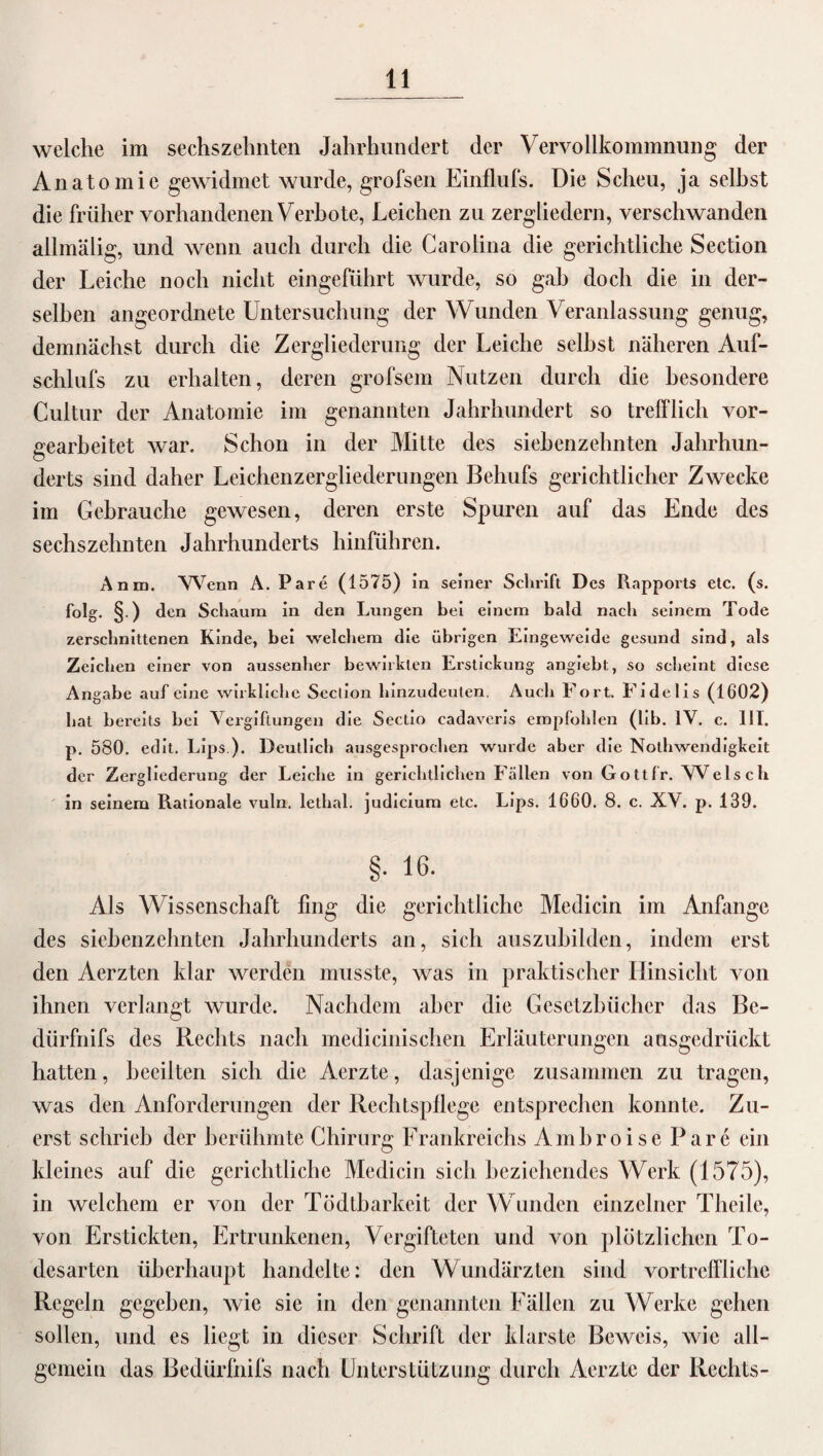 welche im sechszehnten Jahrhundert der Vervollkommnung der Anatomie gewidmet wurde, grofsen Einflufs. Die Scheu, ja seihst die früher vorhandenen Verbote, Leichen zu zergliedern, verschwanden allmälig, und wenn auch durch die Carolina die gerichtliche Section der Leiche noch nicht eingeführt wurde, so gab doch die in der¬ selben angeordnete Untersuchung der Wunden Veranlassung genug, demnächst durch die Zergliederung der Leiche seihst näheren Auf- schlufs zu erhalten, deren grofsem Nutzen durch die besondere Cultur der Anatomie im genannten Jahrhundert so trefflich vor- üearbeitet war. Schon in der Mitte des siehenzehnten Jahrhun- O derts sind daher Leichenzergliederungen Behufs gerichtlicher Zwecke im Gebrauche gewesen, deren erste Spuren auf das Ende des sechszehnten Jahrhunderts hinführen. Anm, 'Wenn A. Pare (1575) in seiner Schrift Des Rapports etc. (s. folg. §.) den Schaum in den Lungen bei einem bald nach seinem Tode zerschnittenen Kinde, bei welchem die übrigen Eingeweide gesund sind, als Zeichen einer von aussenher bewirkten Erstickung angiebt, so scheint diese Angabe auf eine wirkliche Section hinzudeuten. Auch Fort. Fidelis (1602) hat bereits bei Vergiftungen die Sectio cadaveris empfohlen (lib. IV. c. 111. p. 580. edit. Lips.). Deutlich ausgesprochen wurde aber die Nothwendigkeit der Zergliederung der Leiche in gerichtlichen Fällen von Gottfr. Wels cli in seinem Rationale vuln. lethal. judicium etc. Lips. 1660. 8. c. XV. p. 139. §. 16. Als Wissenschaft fing die gerichtliche Medicin im Anfänge des siehenzehnten Jahrhunderts an, sich auszuhilden, indem erst den Aerzten klar werden musste, was in praktischer Hinsicht von ihnen verlangt wurde. Nachdem aber die Gesetzbücher das Bc- dürfnifs des Rechts nach medicinischen Erläuterungen ausgedrückt hatten, beeilten sich die Aerzte, dasjenige zusammen zu tragen, was den Anforderungen der Rechtspflege entsprechen konnte. Zu¬ erst schrieb der berühmte Chirurg Frankreichs Ambroise Pare ein kleines auf die gerichtliche Medicin sich beziehendes Werk (1575), in welchem er von der Tödtharkeit der W unden einzelner Theile, von Erstickten, Ertrunkenen, Vergifteten und von plötzlichen To¬ desarten überhaupt handelte: den Wundärzten sind vortreffliche Regeln gegeben, wie sie in den genannten Fällen zu Werke gehen sollen, und es liegt in dieser Schrift der klarste Beweis, wie all¬ gemein das Bedürfnifs nach Unterstützung durch Aerzte der Rechts-