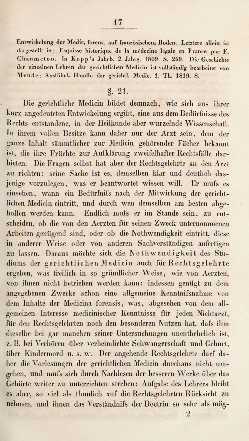 Entwickelung der Medic, forens. auf französischem Boden. Letztere allein ist dargestellt in : Esquisse historique de la medecine legale en France par F. Chaumcton. In Kopp’s Jahrb. 2. Jahrg. 1809. S. 269. Die Geschichte der einzelnen Lehren der gerichtlichen Medicin ist vollständig bearbeitet von Mende: Ausführl. Handb. der gerichtl. Medic. 1. Th. 1819. 8. §• 21. Die gerichtliche Medicin bildet demnach, wie sich aus ihrer kurz angedeuteten Entwickelung ergibt, eine aus dem Bedürfnisse des Rechts entstandene, in der Heilkunde aber wurzelnde Wissenschaft. In ihrem vollen Besitze kann daher nur der Arzt sein, dem der ganze Inhalt sämmtlicher zur Medicin gehörender Fächer bekannt ist, die ihre Früchte zur Aufklärung zweifelhafter Rechtsfälle dar¬ bieten. Die Fragen seihst hat aber der Rechtsgelehrte an den Arzt zu richten: seine Sache ist es, demselben klar und deutlich das¬ jenige vorzulegen, was er beantwortet wissen will. Fr mufs es einsehen, wann ein Bediirfnifs nach der Mitwirkung der gericht¬ lichen Medicin eintritt, und durch wen demselben am besten abge¬ holfen werden kann. Endlich mufs er im Stande sein, zu ent¬ scheiden, ob die von den Aerzten für seinen Zweck unternommenen Arbeiten genügend sind, oder oh die Nothwendigkeit eintritt, diese in anderer Weise oder von anderen Sachverständigen anfertigen zu lassen. Daraus möchte sich die Noth wendigkeit des Stu¬ diums der gerichtlichen Medicin auch für Rechtsgelehrte ergehen, was freilich in so gründlicher Weise, wie von Aerzten, von ihnen nicht betrieben werden kann: indessen genügt zu dem angegebenen Zwecke schon eine allgemeine Kenntnifsnahme von dem Inhalte der Medicina forensis, was, abgesehen von dem all¬ gemeinen Interesse medicinischer Kenntnisse für jeden Nichtarzt, für den Rechtsgelehrten noch den besonderen Nutzen hat, dafs ihm dieselbe hei gar manchen seiner Untersuchungen unentbehrlich ist, z. B. bei Verhören über verheimlichte Schwangerschaft und Gehurt, über Kindermord u. s. w. Der angehende Rechtsgelehrte darf da¬ her die Vorlesungen der gerichtlichen Medicin durchaus nicht um¬ gehen, und mufs sich durch Nachlesen der besseren Werke über das Gehörte weiter zu unterrichten streben: Aufgabe des Lehrers bleibt es aber, so viel als thunlich auf die Rechtsgelehrten Rücksicht zu nehmen, und ihnen das Verständnifs der Doctrin so sehr als mög- 2