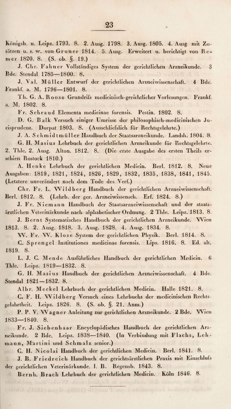 Königsb. u. Leipz. 1793. 8. 2. Ausg. 1798. 3. Ausg. 1805. 4. Ausg. mit Zu¬ sätzen u. s. w. von Grüner 1814. 5. Ausg. Erweitert u. berichtigt von Re¬ iner 1820. 8. (S. ob. §. 19.) J. Chr. Fahn er Vollständiges System der gerichtlichen Arzneikunde. 3 Bde. Stendal 1785—1800. 8. J. Val. Müller Entwurf der gerichtlichen Arzneiwissenschaft. 4 Bde, Frankf. a. M. 1796—1801. 8. 1 h. G. A. Roose Grundrifs medicinisch-gerichtlieher Vorlesungen. Frankf. a. M. 1802. 8. Fr. Schraud Elementa medicinae forensis. Pestin. 1802. 8. D. G. Balk Versuch einiger Umrisse der philosophisch-medicinischen Ju¬ risprudenz. Dorpat 1803. 8. (Ausschliefslich für Rechtsgelehrte.) J. A. Schmidtmüller Handbuch der Staatsarzneikunde. Landsh. 1804. 8. G. H. Masius Lehrbuch der gerichtlichen Arzneikunde für Rechtsgelehrte. 2. Thle. 2. Ausg. Alton. 1812. 8. (Die erste Ausgabe des ersten Theils er¬ schien Rostock 1810.) A. Henke Lehrbuch der gerichtlichen Medicin. Berl. 1812. 8. Neue Ausgaben: 1819, 1821, 1824, 1826, 1829, 1832, 1835, 1838, 1841, 1845. (Letztere unverändert nach dem Tode des Verf.) Chr. Fr. L. Wildberg Handbuch der gerichtlichen Arzneiwissenschaft. Berl. 1812. 8. (Lehrb. der ger. Arzneiwissensch. Erf. 1824. 8.) J. Fr. Niemann Handbuch der Staatsarzneiwissenschaft und der staats¬ ärztlichen Veterinärkunde nach alphabetischer Ordnung. 2 Thle. Leipz. 1813. 8. J. Bernt Systematisches Handbuch der gerichtlichen Arzneikunde. Wien 1813. 8. 2. Ausg. 1818. 3. Ausg. 1828. 4. Ausg. 1834. 8. W. Fr. W. Klose System der gerichtlichen Physik. Berl. 1814. 8. C. Sprengel Institutiones medicinae forensis. Lips. 1816. 8. Ed. alt. 1819. 8. L. J. C. Men de Ausführliches Handbuch der gerichtlichen Medicin. 6 Thle. Leipz. 1819—1832. 8. G. H. Masius Handbuch der gerichtlichen Arzneiwissenschaft. 4 Bde. Stendal 1821-1832. 8. Albr. Meckel Lehrbuch der gerichtlichen Medicin. Halle 1821. 8. C. F. H. Wildberg Versuch eines Lehrbuchs der medicinischen Rechts - gelahrtheit. Leipz. 1826. 8. (S. ob. §. 21. Anm.) P. P. V. Wagner Anleitung zur gerichtlichen Arzneikunde. 2 Bde. VVien 1833—1840. 8. Fr. J. Siebenhaar Encyclopädisches Handbuch der gerichtlichen Arz¬ neikunde. 2 Bde. Leipz. 1838—1840. (In Verbindung mit Flachs, Leh¬ mann, Martini und Schmalz senior.) C. II. Nicolai Handbuch der gerichtlichen Medicin. Berl. 1841. 8. J. B. Friedreich Handbuch der gerichtsärztlichen Praxis mit Einschluls der gerichtlichen Veterinärkunde. I. B. Regcnsb. 1843. 8. Bernh. Brach Lehrbuch der gerichtlichen Medicin. Köln 1846. 8.