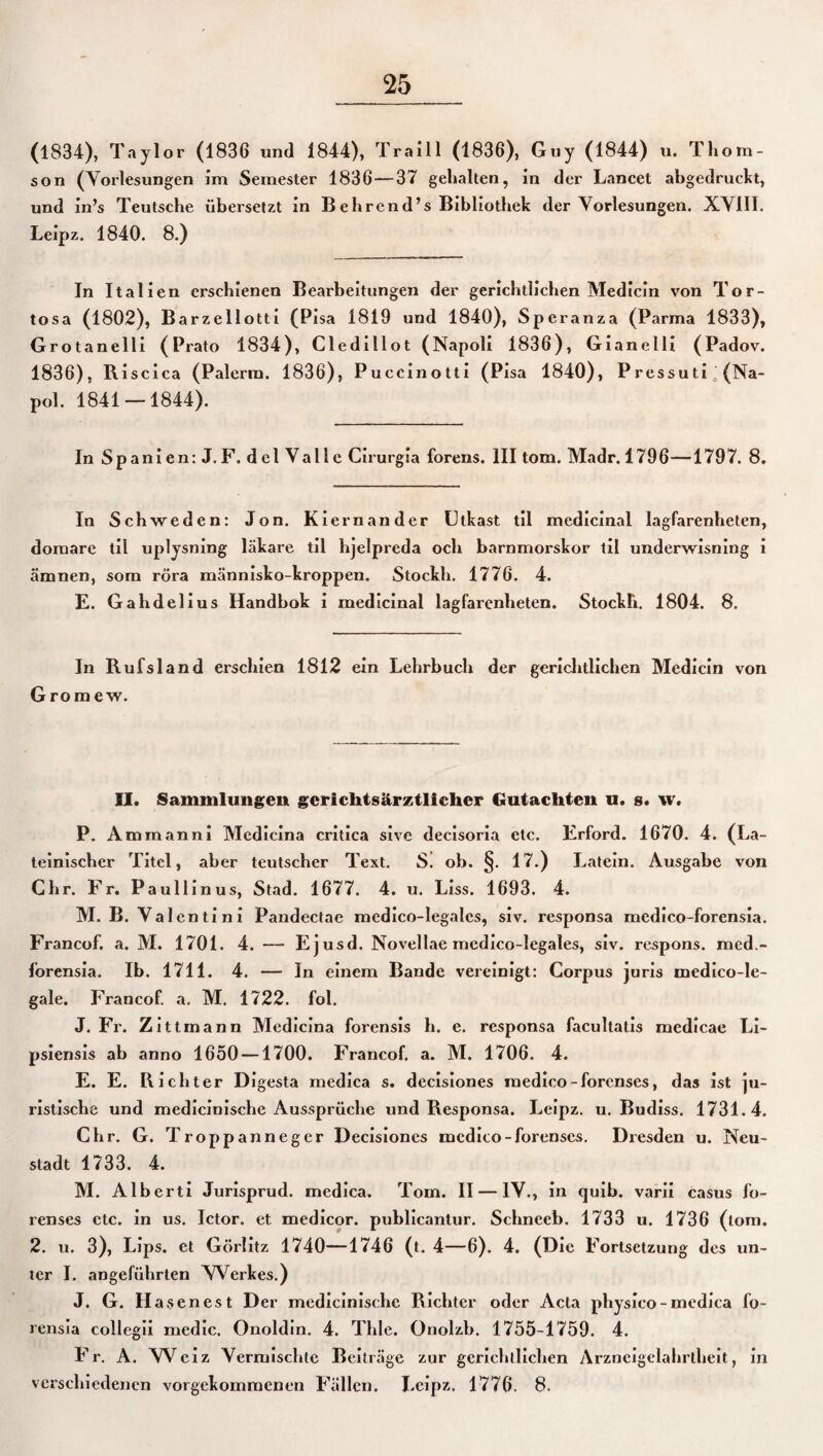 (1834), Taylor (1836 und 1844), Traill (1836), Guy (1844) u. Thom¬ son (Vorlesungen im Semester 1836—37 gehalten, in der Lancet abgedruckt, und in’s Teutsche übersetzt in Behrend’s Bibliothek der Vorlesungen. XVIII. Leipz. 1840. 8.) In Italien erschienen Bearbeitungen der gerichtlichen Medicin von Tor- tosa (1802), Barzellotti (Pisa 1819 und 1840), Speranza (Parma 1833), Grotanelli (Prato 1834), Cledillot (Napoli 1836), Gianelli (Padov. 1836), Riscica (Palerm. 1836), Puccinotti (Pisa 1840), Pressuti (Na- pol. 1841 — 1844). In Spanien: J. F. del Vallc Cirurgia forens. III tom. Madr.1796—1797. 8. In Schweden: Jon. Kiernander Utkast til medicinal lagfarenheten, doraare tii uplysning läkare til hjelpreda och barnmorskor til underwisning i ämnen, som röra människo-kroppen. Stockh. 1776. 4. E. Gahdelius Handbok i medicinal lagfarenheten. Stockh. 1804. 8. In Rufsland erschien 1812 ein Lehrbuch der gerichtlichen Medicin von Grom ew. 11. Sammlungen gerichtsärztlichcr Gutachten u. s. w. P. Ammanni Medicina critica sive decisoria etc. Erford. 1670. 4. (La¬ teinischer Titel, aber teutscher Text. S. ob. §. 17.) Latein. Ausgabe von Chr. Fr. Paullinus, Stad. 1677. 4. u. Liss. 1693. 4. M. B. Val cn ti n i Pandectae medico-legalcs, siv. responsa mcdico-forensia. Francof. a. M. 1701. 4. — Ejusd. Novellae mcdico-legales, siv. respons. med.- lorensia. Ib. 1711. 4. — In einem Bande vereinigt: Corpus juris medico-le- gale. Francof. a. M. 1722. fol. J. Fr. Zittmann Medicina forensis li. e. responsa facultatis medicae Li- psiensis ab anno 1650 —1700. Francof. a. M. 1706. 4. E. E. Richter Digesta medica s. decisiones medico-forcnses, das ist ]u- ristische und medicinische Aussprüche und Responsa. Leipz. u. Budiss. 1731.4. Chr. G. Troppanneger Decisiones mcdito-forenscs. Dresden u. Neu¬ stadt 1733. 4. M. Alberti Jurisprud. medica. Tom. II — IV., in quib. varii Casus io- renses etc. in us. Ictor. et medicor. publicantur. Schneeb. 1733 u. 1736 (tom. 2. u. 3), Lips. et Görlitz 1740—1746 (t. 4—6). 4. (Die Fortsetzung des un¬ ter I. angeführten Werkes.) J. G. Hasenest Der medicinische Richter oder Acta physico - medica fo- rensia collegii medic. Onoldin. 4. Thle. Onolzb. 1755-1759. 4. Fr. A. Weiz Vermischte Beiträge zur gerichtlichen Arzneigelahrtheit, in verschiedenen vorgekommenen Fällen. Leipz, 1776. 8.