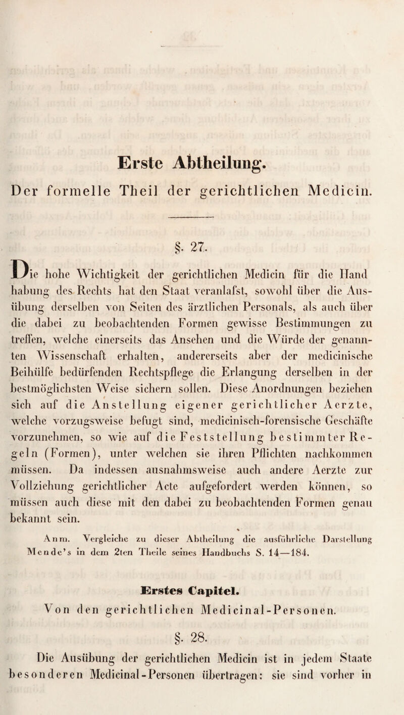 Erste Abtheilung. Der formelle Theil der gerichtlichen Medicin. §. 27. Die hohe Wichtigkeit der gerichtlichen Medicin für die ITand habung des Rechts hat den Staat veranlafst, sowohl über die Aus- ühung derselben von Seiten des ärztlichen Personals, als auch über die dabei zu beobachtenden Formen gewisse Bestimmungen zu treffen, welche einerseits das Ansehen und die Würde der genann¬ ten Wissenschaft erhalten, andererseits aber der medicinischc Beihülfe bedürfenden Rechtspflege die Erlangung derselben in der bestmöglichsten Weise sichern sollen. Diese Anordnungen beziehen sich auf die Anstellung eigener gerichtlicher Aerzte, welche vorzugsweise befugt sind, medicinisch-forensische Geschäfte vorzunehmen, so wie auf die Feststellung bestimmter Re¬ geln (Formen), unter welchen sie ihren Pflichten nachkommen müssen. Da indessen ausnahmsweise auch andere Aerzte zur Vollziehung gerichtlicher Acte aufgefordert werden können, so müssen auch diese mit den dabei zu beobachtenden Formen genau bekannt sein. % Anra. Vergleiche zu dieser Abtheilung die ausführliche Darstellung Mond e’s in dem 2tcn Theile seines Handbuchs S. 14—184. Erstes Capitel. Von den gerichtlichen Me di ein al -Personen. §. 28. Die Ausübung der gerichtlichen Medicin ist in jedem Staate besonderen Medicinal-Personen übertragen: sie sind vorher in