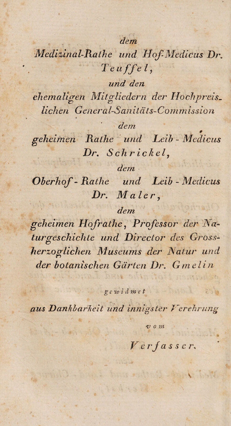 dem Medizin al-Rathe und Hof-Mediöus Dr. Teuffel, und den ehemaligen Mitgliedern der Hochpreis¬ lichen Genera l-San i t äts- Com m iss io n dem # geheimen Rathe und Leih - Medicus Dr. Sch r ickel, dem Oberhof - Rathe und Leib - Medicus Dr. Maler, dein geheimen Hof rathe, Professor der Na¬ turgeschichte und Director des Gross- herzoglichen Museums der Natur und der botanischen Gärten Dr. Gmehn i gcvoz d e t aus DanJibarheit und innigster Herehrung v o m V e rja ssc