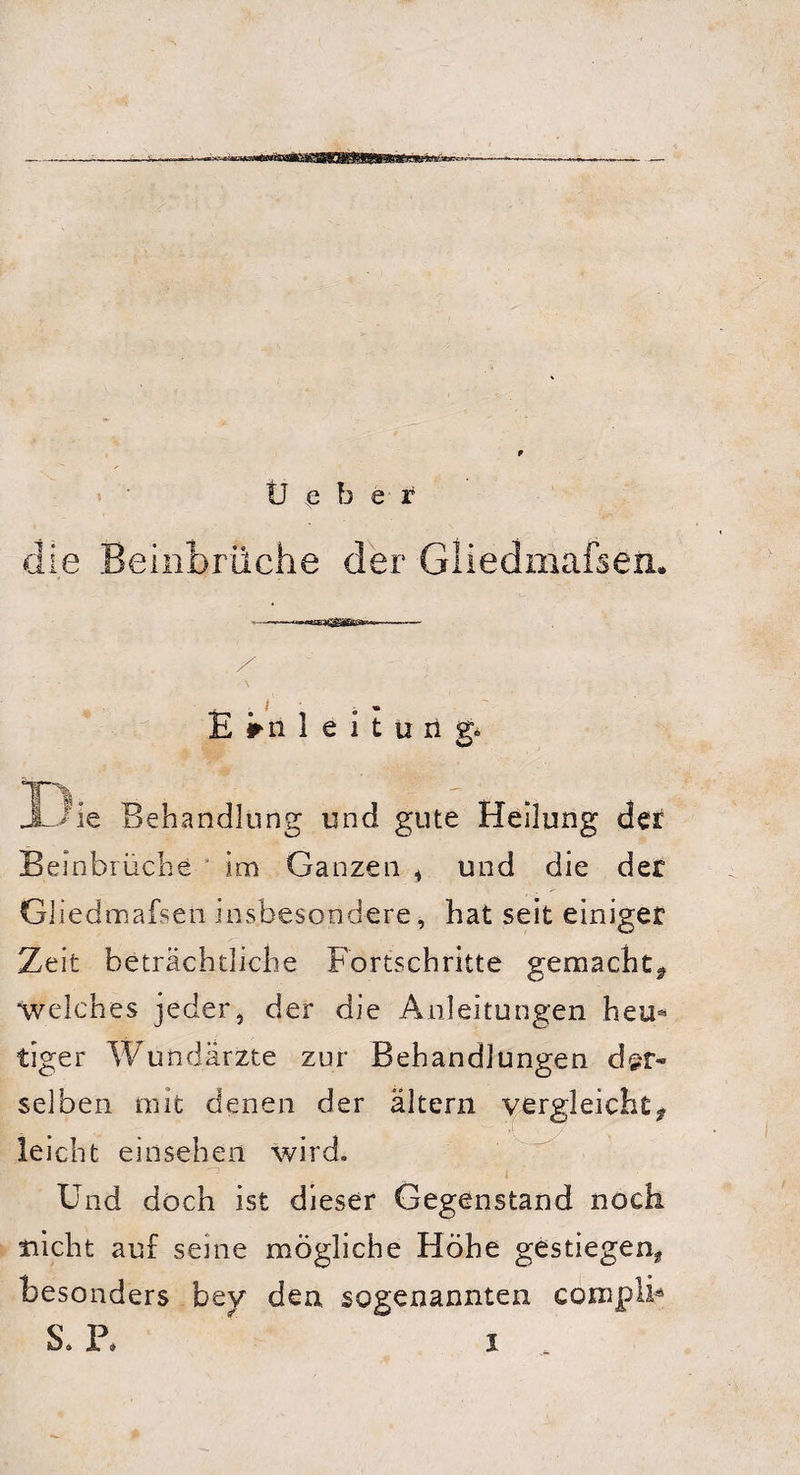 die Beinbrüche der Gliedmafsen. - - --- / . / I Einleitung. JÖie Behandlung und gute Heilung der Beinbrüche im Ganzen * und die der Gliedmafsen insbesondere, hat seit einiger Zeit beträchtliche Fortschritte gemacht* welches jeder, der die Anleitungen heu« tiger Wundärzte zur Behandlungen der¬ selben mit denen der altern vergleicht* leicht einsehen wird. ^ , Und doch ist dieser Gegenstand noch nicht auf seine mögliche Höhe gestiegen* besonders bey den sogenannten coniplb