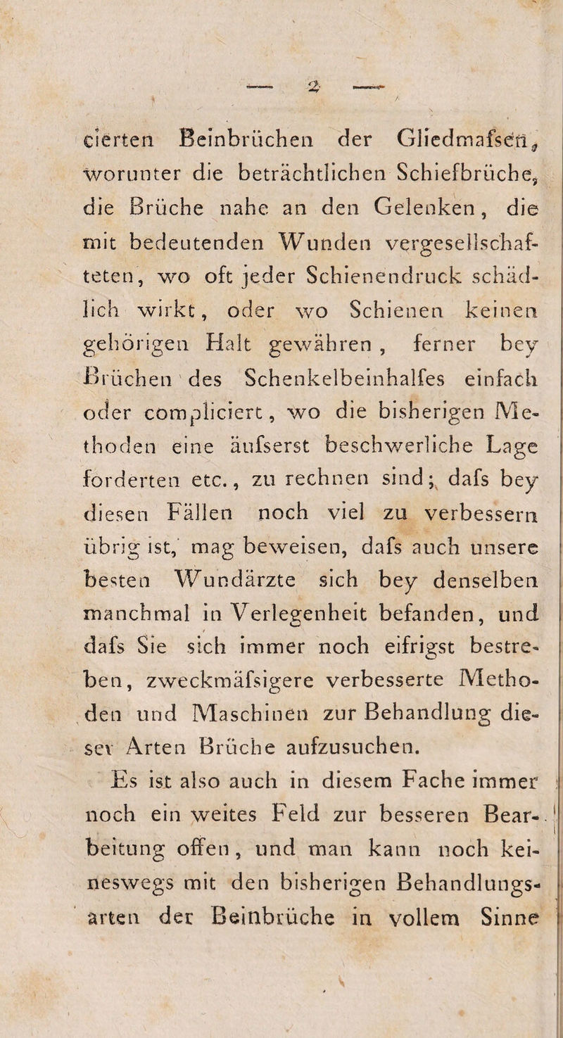 eierten Beinbrüchen der Gliedmafsen* worunter die beträchtlichen Schiefbrüche, die Brüche nahe an den Gelenken, die mit bedeutenden Wunden vergesellschaf¬ teten, wo oft jeder Schienendruck schäd¬ lich wirkt, oder wo Schienen keinen gehörigen Halt gewähren , ferner bey Brüchen des Schenkelbeinhalfes einfach oder compliciert, wo die bisherigen Me¬ thoden eine äufserst beschwerliche Lage forderten etc., zu rechnen sind; dafs bey diesen Fällen noch viel zu verbessern übrig ist, mag beweisen, dafs auch unsere besten Wundärzte sich bey denselben manchmal in Verlegenheit befanden, und dafs Sie sich immer noch eifrigst bestre¬ ben, zweckmäfsigere verbesserte Metho¬ den und Maschinen zur Behandlung die¬ ser Arten Brüche aufzusuchen. Es ist also auch in diesem Fache immer noch ein weites Feld zur besseren Bear- ' i beitung offen, und man kann noch kei¬ neswegs mit den bisherigen Behandlungs¬ arten der Beinbrüche in vollem Sinne