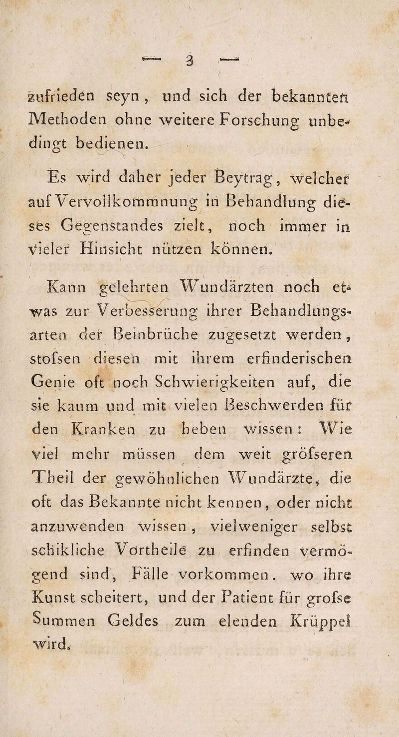 zufrieden seyn , und sich der bekannten Methoden ohne weitere Forschung unbe« dingt bedienen. Es wird daher jeder Beytrag, welcher auf Vervollkommnung in Behandlung die¬ ses Gegenstandes zielt, noch immer in vieler Hinsicht nützen können. Kann gelehrten Wundärzten noch et¬ was zur Verbesserung ihrer Behandlungs¬ arten der Beinbrüche zugesetzt werden, stofsen diesen mit ihrem erfinderischen Genie oft noch Schwierigkeiten auf, die sie kaum und mit vielen Beschwerden für den Kranken zu heben wissen : Wie viel mehr müssen dem weit gröfseren Theil der gewöhnlichen Wundärzte, die oft das Bekannte nicht kennen , oder nicht anzuwenden wissen vielweniger selbst schikliche Vörtheile zu erfinden vermö¬ gend sind, Fälle Vorkommen, wo ihre Kunst scheitert, und der Patient für grofse Summen Geldes zum elenden Krüppel wird.