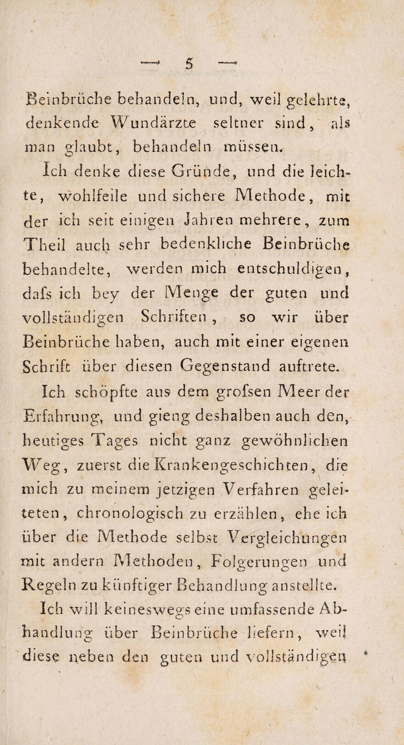 Beinbrüche behandeln, und, weil gelehrte, denkende Wundärzte seltner sind, als man glaubt, behandeln müssen* Ich denke diese Gründe, und die leich¬ te, wohlfeile und sichere Methode, mit der ich seit einigen Jahren mehrere, zum Theil auch sehr bedenkliche Beinbrüche behandelte, werden mich entschuldigen, dafs ich bey der Menge der guten und vollständigen Schriften , so wir über Beinbrüche haben, auch mit einer eigenen Schrift über diesen Gegenstand auftrete. Ich schöpfte aus dem grofsen Meer der Erfahrung, und gieng deshalben auch den, heutiges Tages nicht ganz gewöhnlichen Weg, zuerst die Krankengeschichten, dre mich zu meinem jetzigen Verfahren gelei¬ teten, chronologisch zu erzählen, ehe ich über die Methode selbst Vergleichungen mit andern Methoden, Folgerungen und Regeln zu künftiger Behandlung anstellte. Ich will keineswegs eine umfassende Ab¬ handlung über Beinbrüche liefern, weil diese neben den guten und vollständigen
