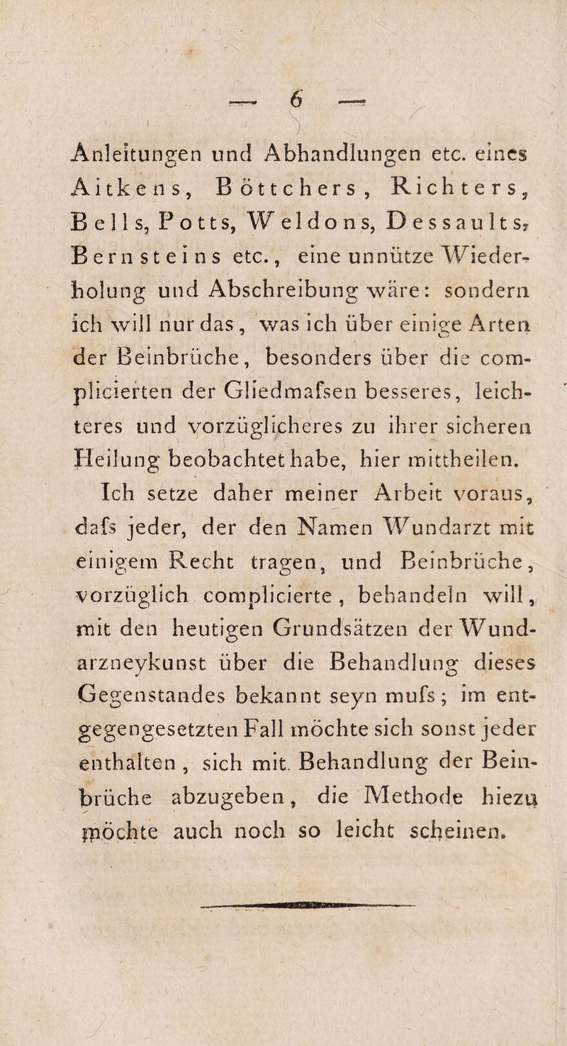 Anleitungen und Abhandlungen etc. eines Aitkens, Böttchers, Richters, Beils, Potts, W e 1 d o n s, Dessaults? Bernsteins etc., eine unnütze Wieder¬ holung und Abschreibung wäre: sondern ich will nur das, was ich über einige Arten der Beinbrüche, besonders über die com- plicierten der Gliedmafseii besseres, leich¬ teres und vorzüglicheres zu ihrer sicheren Heilung beobachtet habe, hier mittheilen. Ich setze daher meiner Arbeit voraus, dafs jeder, der den Namen Wundarzt mit einigem Recht tragen, und Beinbrüche, vorzüglich complicierte , behandeln will, mit den heutigen Grundsätzen der Wund- arzneykunst über die Behandlung dieses Gegenstandes bekannt seyn mufs ; im ent¬ gegengesetzten Fall möchte sich sonst jeder enthalten , sich mit. Behandlung der Bein¬ brüche abzugeben, die Methode hiezu ipöchte auch noch so leicht scheinen.