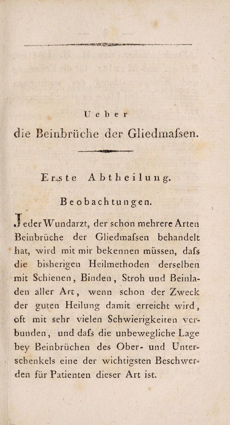 die Beinbrüche der Gliedmafsen, — -- ■• — Ernste A b t h e i 1 u n g. Beobachtungen. •Teder Wundarzt, der schon mehrere Arten Beinbrüche der Gliedmafsen behandelt hat, wird mit mir bekennen müssen, dafs die bisherigen Heilmethoden derselben mit Schienen, Binden, Stroh und Beinla¬ den aller Art, wenn schon der Zweck der guten Heilung damit erreicht wird, oft mit sehr vielen Schwierigkeiten ver¬ bunden, und dafs die unbewegliche Lage bey Beinbrüchen des Ober- und Unter¬ schenkels eine der wichtigsten Beschwer^ den für Patienten dieser Art ist.