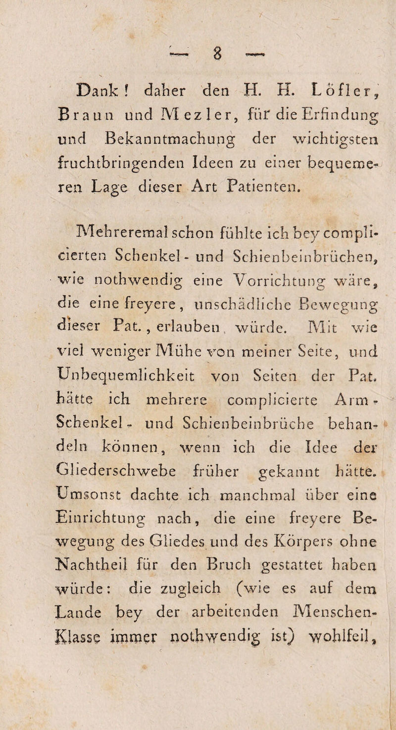 Dank! daher den H. H. Löfler, Braun und M ezler, für die Erfindung und Bekanntmachung der wichtigsten fruchtbringenden Ideen zu einer bequeme» ren Lage dieser Art Patienten. Mehreremal schon fühlte ichbey compli* eierten Schenkel- und Schienbeinbrüchen, wie nothwendig eine Vorrichtung wäre, die einefreyere, unschädliche Bewegung dieser Pat., erlauben würde. Mit wie viel weniger Mühe von meiner Seite, und Unbequemlichkeit von Seiten der Pat. hätte ich mehrere complicierte Arm- Schenkel - und Schienbeinbrüche behan¬ deln können, wenn ich die Idee der Gliederschwebe früher gekannt hätte. Umsonst dachte ich manchmal über eine Einrichtung nach, die eine freyere Be¬ wegung des Gliedes und des Körpers ohne Nachtheil für den Bruch gestattet haben würde: die zugleich (wie es auf dem Lande bey der arbeitenden Menschen¬ rasse immer nothwendig ist) wohlfeil.