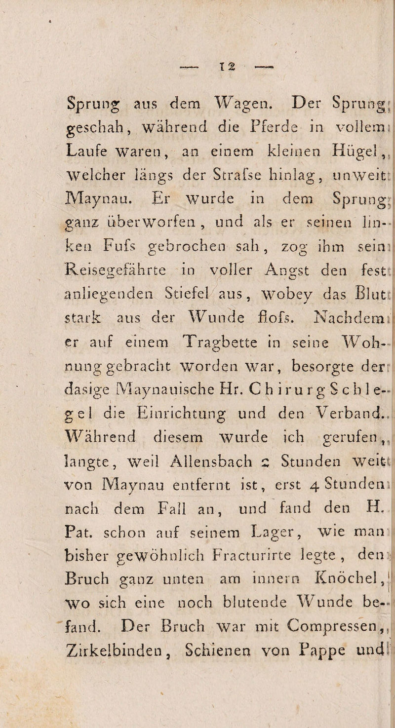 Sprung aus dem Wagen. Der Sprung geschah, während die Pferde in vollem Laufe waren, an einem kleinen Hügel, Welcher längs der Strafse hinlag, unweit Maynau. Er wurde in dem Sprung r; ganz Überwerfen , und als er seinen lin¬ ken Fufs gebrochen sah, zog ihm sein Reis egefährte in voller Angst den fest anliegenden Stiefel aus, wobey das Blut stark aus der Wunde fiofs. Nachdemi\ er auf einem Tragbette in seine Woh¬ nung gebracht worden war, besorgte der; dasige Maynauis.che Hr. C h i r u r g S c h 1 e- gel die Einrichtung und den Verband. Währen d diesem wurde ich gerufen, langte, weil Allensbach 2 Stunden W7eit von Maynau entfernt ist, erst 4 Stunden nach dem Fall an, und fand den H. Pat. schon auf seinem Lager, wie man bisher gewöhnlich Fracturirte legte , den Bruch ganz unten am innern Knöchel, 0 i| Wo sich eine noch blutende W^nde be¬ fand. Der Bruch war mit Compressen, Zirkelbinden, Schienen von Pappe und