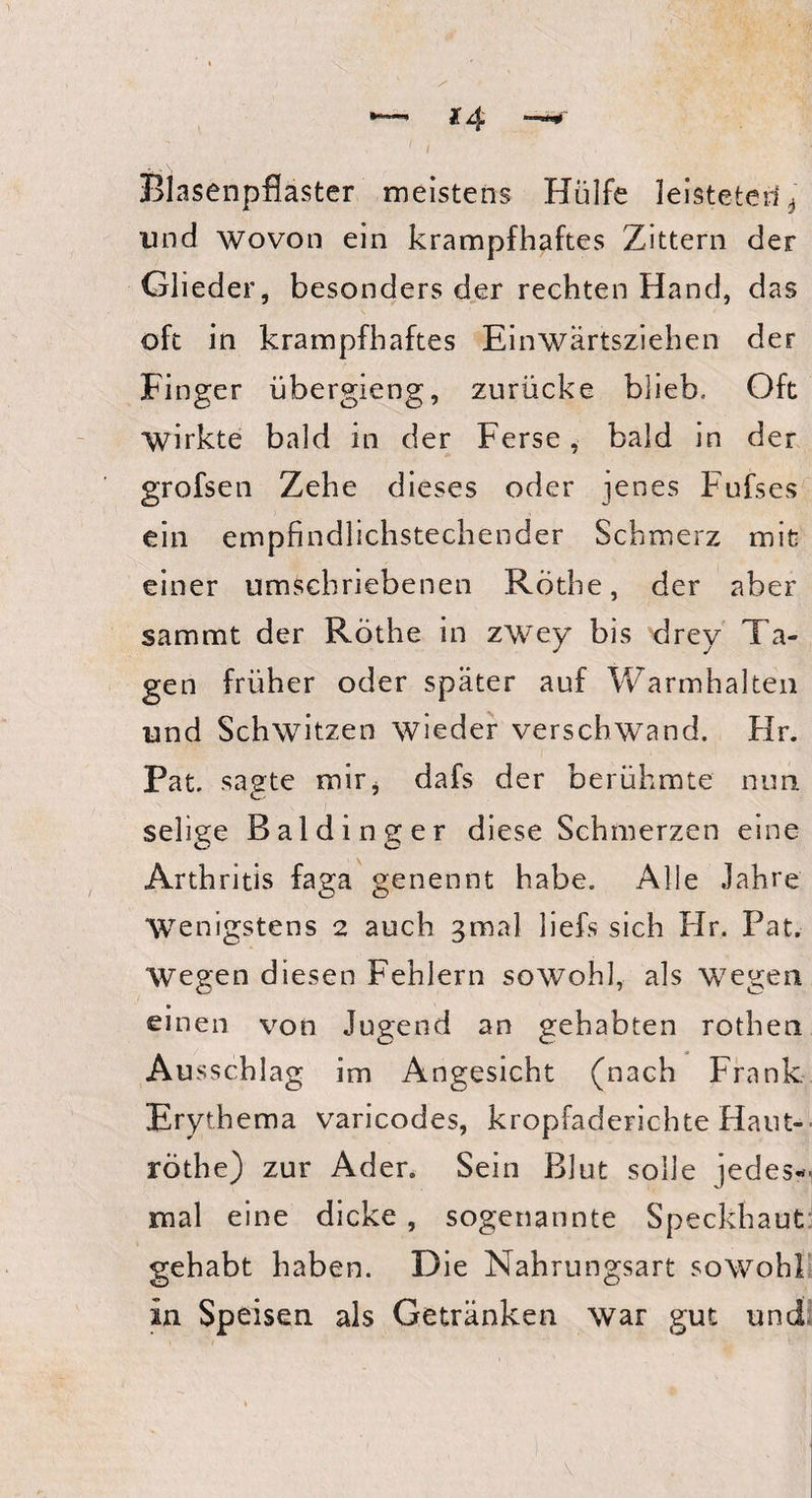 Blasenpflaster meistens Hülfe leisteten * und wovon ein krampfhaftes Zittern der Glieder, besonders der rechten Hand, das oft in krampfhaftes Einwärtsziehen der Finger übergieng, zurücke blieb. Oft wirkte bald in der Ferse, bald in der grofsen Zehe dieses oder jenes Fufses ein empfindlichstechender Schmerz mit einer umschriebenen Rothe, der aber sammt der Rothe in zwey bis drey Ta¬ gen früher oder später auf Warmhalten und Schwitzen wieder verschwand. Hr. Pat. sagte mir* dafs der berühmte nun selige Baidinger diese Schmerzen eine Arthritis faga genennt habe. Alle Jahre Wenigstens 2 auch gmal liefs sich Hr. Pat. Wegen diesen Fehlern sowohl, als wegen einen von Jugend an gehabten rothen Ausschlag im Angesicht (nach Frank Erythema varicodes, kropfaderichte Haut- röthe) zur Ader. Sein Blut solle jedes¬ mal eine dicke, sogenannte Speckhaut gehabt haben. Die Nahrungsart sowohl in Speisen als Getränken war gut und