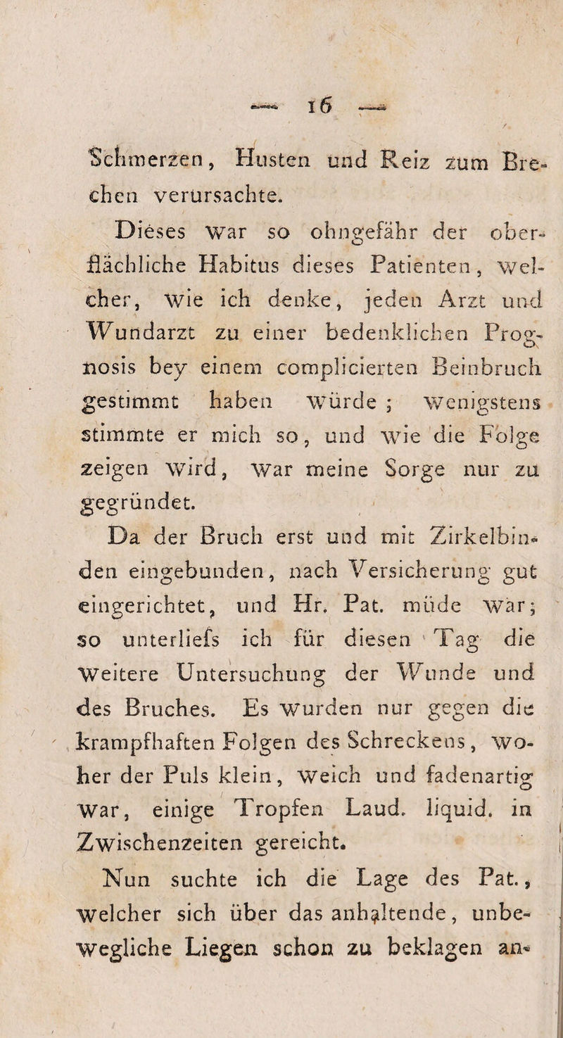 Schmerzen, Husten und Reiz zum Bre¬ chen verursachte. Dieses War so ohngefähr der ober¬ flächliche Habitus dieses Patienten, wel¬ cher, wie ich denke, jeden Arzt und Wundarzt zu einer bedenklichen Prog¬ nosis bey einem complicierten Beinbruch gestimmt haben Würde ; wenigstens stimmte er mich so, und wie die Folge zeigen wird, War meine Sorge nur zu gegründet. Da der Bruch erst und mit Zirkelbin« den eingebunden, nach Versicherung gut eingerichtet, und Hr. Pat. müde wTar; so unterliefs ich für diesen Tag die Weitere Untersuchung der Wunde und des Bruches. Es wurden nur gegen die krampfhaften Folgen des Schreckens, wo¬ her der Puls klein, weich und fadenartig War, einige Tropfen Laud. liquid, in Zwischenzeiten gereicht. Nun suchte ich die Lage des Pat., Welcher sich über das anhaltende, unbe¬ wegliche Liegen schon zu beklagen an-