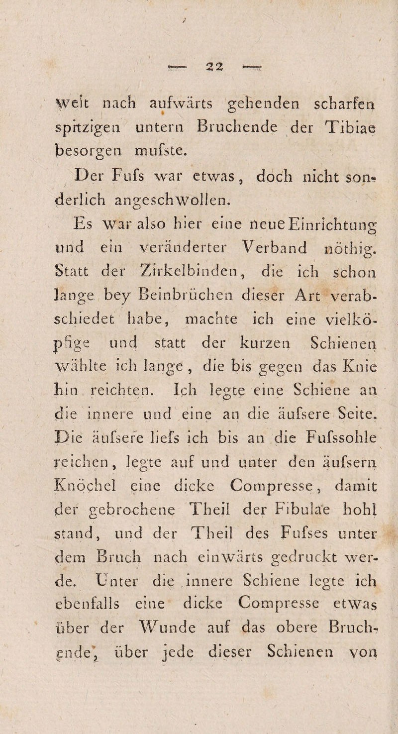 22 Weit nach aufwärts gehenden scharfen spitzigen untern Bruchende der Tibiae besorgen mufste. D er Fufs war etwas, doch nicht son«? derlich angeschwolien. Es war also hier eine neue Einrichtung und ein veränderter Verband nöthig. Statt der Zirkelbinden, die ich schon lange bey Beinbrüchen dieser Art verab¬ schiedet habe, machte ich eine vielkö¬ pfige und statt der kurzen Schienen wählte ich lange , die bis gegen das Knie hin reichten. Ich legte eine Schiene an die innere und eine an die äufsere Seite. Die äufsere liefs ich bis an die Fufssohle reichen, legte auf und unter den äufsern Knöchel eine dicke Compresse, damit der gebrochene Theil der Fibulae hohl stand, und der Theil des Fufses unter dem Bruch nach einwärts gedruckt wer¬ de. Enter die innere Schiene legte ich ebenfalls eine dicke Compresse etwas über der Wunde auf das obere Bruch¬ ende, über jede dieser Schienen von