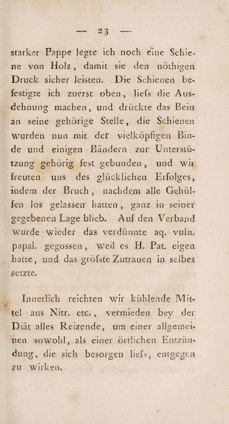 starker Pappe legte ich noch eine Schie¬ ne von Holz, damit sie den nöthigen, Druck sicher leisten. Die Schienen be¬ festigte ich zuerst oben, liefs die Aus¬ dehnung machen, und drückte das Bein an seine gehörige Stelle, die Schienen Wurden nun mit der vielköpfigen Bin¬ de und einigen Bändern zur Unterstü¬ tzung gehörig fest gebunden , und wir freuten uns des glücklichen Erfolges, indem der Bruch , nachdem alle Gehül- fen los gelassen hatten , ganz in seiner gegebenen Lage blieb. Auf den Verband Wurde wieder das verdünnte aq. vuln. papal. gegossen, weil es H. Pat. eigen hatte, und das gröfste Zutrauen in selbes setzte. Innerlich reichten wir kühlende Mit¬ tel aus Nitr. etc. , vermieden bey der D iät alles Reizende, um einer allgemei¬ nen sowohl, als einer örtlichen Entzün¬ dung, die sich besorgen liefs, entgegen £U wirken.