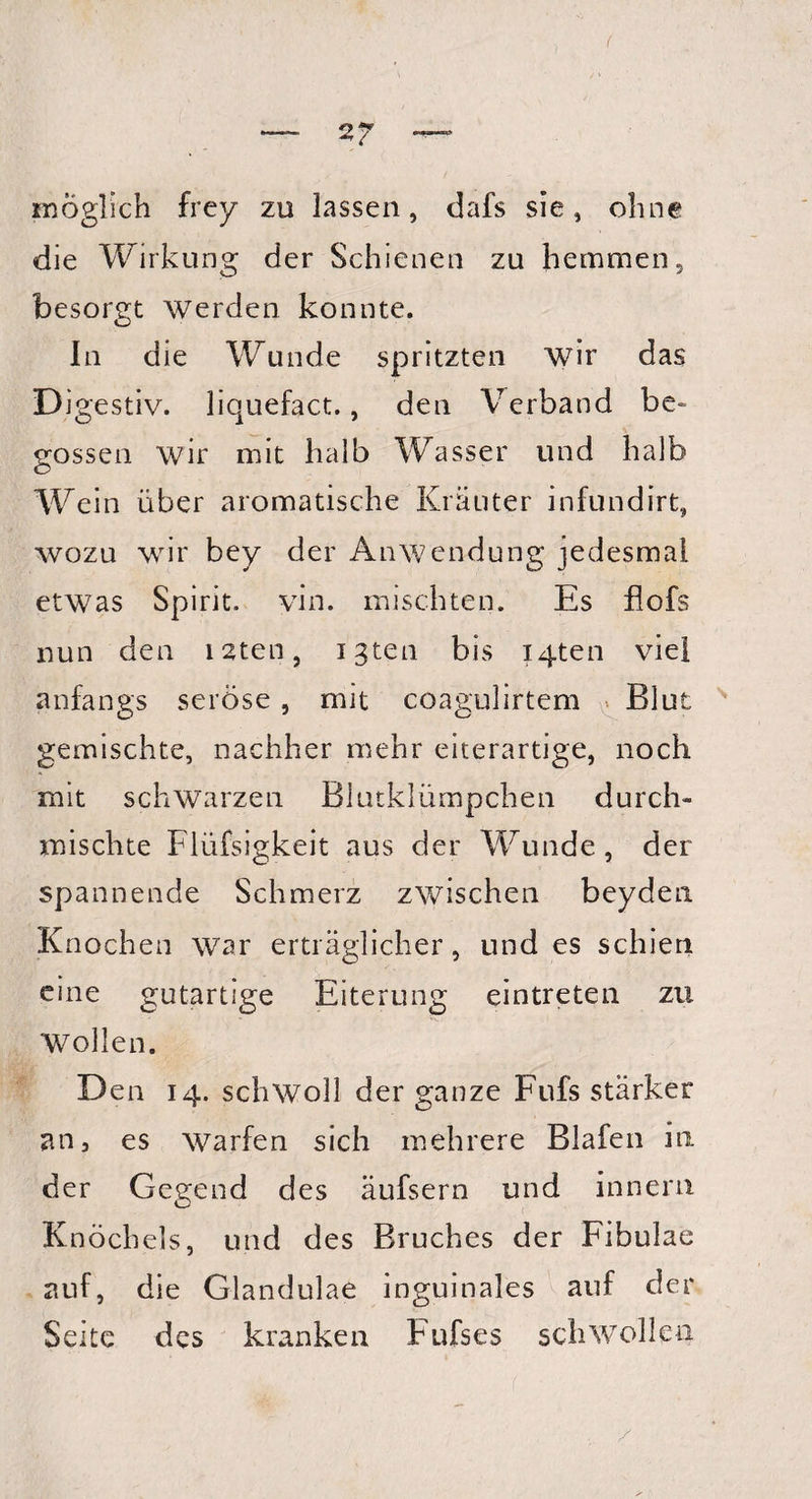 •möglich frey zu lassen, dafs sie, ohne die Wirkung der Schienen zu hemmen, besorgt werden konnte. In die Wunde spritzten wir das Digestiv, liquefact., den Verband be¬ gossen wir mit halb Wasser und halb Wein über aromatische Kräuter infundirt, wozu wir bey der Anwendung jedesmal etwas Spirit, yin. mischten. Es flofs nun den isten, igten bis iq-ten viel anfangs seröse, mit coagulirtem Blut gemischte, nachher mehr eiterartige, noch mit schwarzen Blutklümpchen durch¬ mischte Flüfsigkeit aus der Wunde, der spannende Schmerz zwischen beyden Knochen war erträglicher, und es schien eine gutartige Eiterung eintreten zu Wollen. Den 14. schwoll der ganze Fufs stärker an3 es warfen sich mehrere Blafen in der Gegend des äufsern und innern Knöchels, und des Bruches der Fibulae auf, die Glandulae inguinales auf der Seite des kranken Fufs es schwollen r /