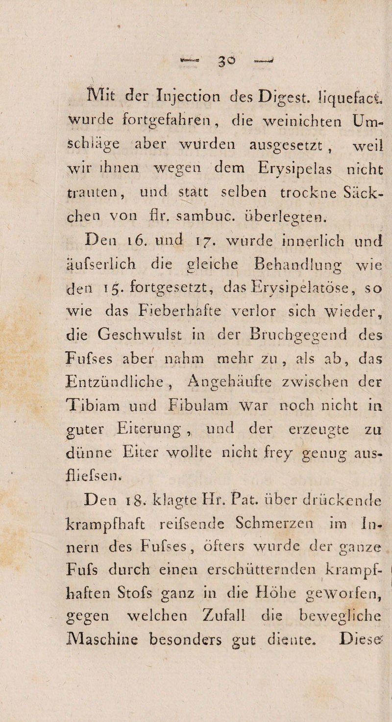 Mit der Injection des Digest. liquefaci wurde fortgefahren, die weinichten Um¬ schläge aber würden ausgesetzt , weil wir ihnen wegen dem Erysipeias nicht trauten, und statt selben trockne Säck¬ chen von fir. sambuc. überlegten. Den 16. und 17. wurde innerlich und äufserlich die gleiche Behandlung wie den ^.fortgesetzt, das Erysipelatöse, so wie das Fieberhafte verlor sich wieder, die Geschwmlst in der Bruchgegend des Fufs es aber nahm mehr zu, als ab, das Entzündliche , Angehäufte zwischen der Tibiam und Fibulam war noch nicht in guter Eiterung , und der erzeugte zu dünne Eiter wollte nicht frey genug aus- fliefsen. Den 18. klagte Hr. Pat. über drückende krampfhaft reifsende Schmerzen im In¬ nern des Fufses, öfters wurde der ganze Fufs durch einen erschütternden krampf¬ haften Stofs ganz in die Höhe gewoifen, gegen welchen Zufall die bewegliche Maschine besonders gut diente. Diese