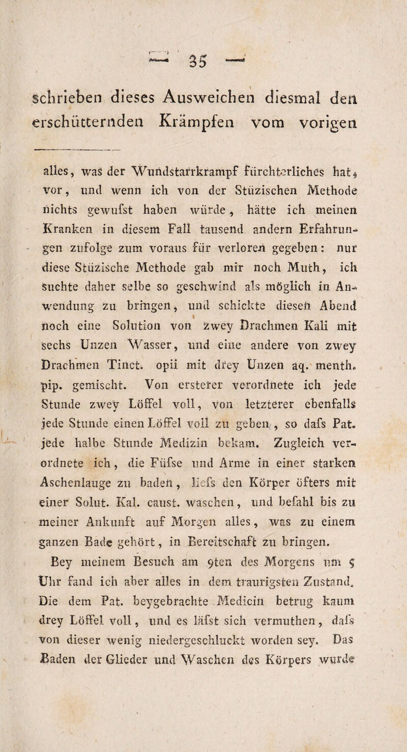 schrieben dieses Ausweichen diesmal den erschütternden Krämpfen vom vorigen alles, was der Wundstarrkrampf fürchterliches hat* vor, und wenn ich von der Stiizischen Methode nichts gewufst haben würde, hätte ich meinen Kranken in diesem Fall tausend andern Erfahrun¬ gen zufolge zum voraus für verloren gegeben: nur diese Stiizische Methode gab mir noch Muth, ich Suchte daher selbe so geschwind als möglich in An¬ wendung zu bringen, und schickte diesen Abend I noch eine Solution von zwey Drachmen Kali mit sechs Unzen Wasser, und eine andere von zwey Drachmen Tinct. opii mit drey Unzen aq. menth. pip. gemischt. Von ersterer verordnete ich jede Stunde zwey Löffel voll, von letzterer ebenfalls jede Stunde einen Löffel voll zu geben, , so dafs Pat, jede halbe Stunde Medizin bekam. Zugleich ver¬ ordnete ich, die Fiifse und Arme in einer starken Aschenlauge zu badeil, liefs den Körper öfters mit einer Solut. Kal. caust. waschen, und befahl bis zu meiner Ankunft auf Morgen alles, was zu einem ganzen Bade gehört, in Bereitschaft zu bringen. Bey meinem Besuch am 9ten des Morgens um g Uhr fand ich aber alles in dem traurigsten Zustand» Die dem Pat. beygebrachte Medicin betrug kaum drey Löffel voll, und es läfst sich vermuthen, dals von dieser wenig niedergeschluckt worden sey. Das Baden der Glieder und Waschen des Körpers wurde